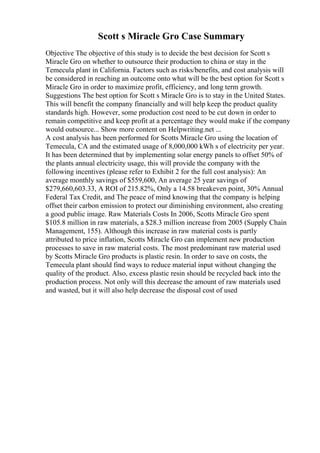 Scott s Miracle Gro Case Summary
Objective The objective of this study is to decide the best decision for Scott s
Miracle Gro on whether to outsource their production to china or stay in the
Temecula plant in California. Factors such as risks/benefits, and cost analysis will
be considered in reaching an outcome onto what will be the best option for Scott s
Miracle Gro in order to maximize profit, efficiency, and long term growth.
Suggestions The best option for Scott s Miracle Gro is to stay in the United States.
This will benefit the company financially and will help keep the product quality
standards high. However, some production cost need to be cut down in order to
remain competitive and keep profit at a percentage they would make if the company
would outsource... Show more content on Helpwriting.net ...
A cost analysis has been performed for Scotts Miracle Gro using the location of
Temecula, CA and the estimated usage of 8,000,000 kWh s of electricity per year.
It has been determined that by implementing solar energy panels to offset 50% of
the plants annual electricity usage, this will provide the company with the
following incentives (please refer to Exhibit 2 for the full cost analysis): An
average monthly savings of $559,600, An average 25 year savings of
$279,660,603.33, A ROI of 215.82%, Only a 14.58 breakeven point, 30% Annual
Federal Tax Credit, and The peace of mind knowing that the company is helping
offset their carbon emission to protect our diminishing environment, also creating
a good public image. Raw Materials Costs In 2006, Scotts Miracle Gro spent
$105.8 million in raw materials, a $28.3 million increase from 2005 (Supply Chain
Management, 155). Although this increase in raw material costs is partly
attributed to price inflation, Scotts Miracle Gro can implement new production
processes to save in raw material costs. The most predominant raw material used
by Scotts Miracle Gro products is plastic resin. In order to save on costs, the
Temecula plant should find ways to reduce material input without changing the
quality of the product. Also, excess plastic resin should be recycled back into the
production process. Not only will this decrease the amount of raw materials used
and wasted, but it will also help decrease the disposal cost of used
 