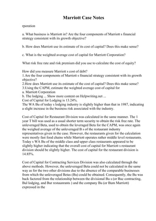 Marriott Case Notes
rporation
a. What business is Marriott in? Are the four components of Marriott s financial
strategy consistent with its growth objective?
b. How does Marriott use its estimate of its cost of capital? Does this make sense?
c. What is the weighted average cost of capital for Marriott Corporation?
What risk free rate and risk premium did you use to calculate the cost of equity?
How did you measure Marriott s cost of debt?
1.Are the four components of Marriott s financial strategy consistent with its growth
objective?
2.How does Marriott use its estimate of the cost of capital? Does this make sense?
3.Using the CAPM, estimate the weighted average cost of capital for
a. Marriott Corporation
b. The lodging ... Show more content on Helpwriting.net ...
Cost of Capital for Lodging is 13.24%.
The WA Bu of today s lodging industry is slightly higher than that in 1987, indicating
a slight increase in the business risk associated with the industry.
Cost of Capital for Restaurant Division was calculated in the same manner. The 1
year T bill was used as a usual shorter term security to obtain the risk free rate. The
unleveraged Beta, used to obtain the leveraged Beta for the CAPM, was once again
the weighed average of the unleveraged B s of the restaurant industry
representatives given in the case. However, the restaurants given for the calculation
were mostly fast food chains while Marriott operates rather middle level restaurants.
Today s WA Bu of the middle class and upper class restaurants appeared to be
slightly higher indicating that the overall cost of capital for Marriott s restaurant
division should be slightly higher. The cost of capital for the restaurant division is
14.85%.
Cost of Capital for Contracting Services Division was also calculated through the
above methods. However, the unleveraged Beta could not be calculated in the same
way as for the two other divisions due to the absence of the comparable businesses
from which the unleveraged Betas (Bu) could be obtained. Consequently, the Bu was
back factored from the relationship between the divisional Bu s (or Buc contracting,
Bul lodging, and Bur restaunrants ) and the company Bu (or Bum Marriott)
expressed in the
 