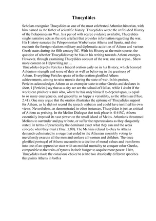 Thucydides
Scholars recognize Thucydides as one of the most celebrated Athenian historian, with
him named as the father of scientific history. Thucydides wrote the unfinished History
of the Peloponnesian War. In a period with scarce evidence available, Thucydides
single narrative acts as the sole artefact that provides information regarding the war.
His History narrates the Peloponnesian Warbetween Athens and Sparta, and also
recounts the foreign relations military and diplomatic activities of Athens and various
Greek states during the fifth century BC. With his History as the main source, the
question of whether Thucydidesmay be bias in his writing towards Athens emerges.
However, through examining Thucydides account of the war, one can argue... Show
more content on Helpwriting.net ...
Thucydides depicts Pericles s funeral oration early on in his History, which honored
Athenians strength and sense of duty as well as believing in the greatness of
Athens. Everything Pericles spoke of in the oration glorified Athens
achievements, aiming to raise morale during the state of war. In his praises,
Pericles acknowledges Athens as an exemplar state to other Greeks and declares in
short, I [Pericles] say that as a city we are the school of Hellas, while I doubt if the
world can produce a man who, where he has only himself to depend upon, is equal
to so many emergencies, and graced by so happy a versatility, as the Athenian (Thuc.
2.41). One may argue that the oration illustrates the epitome of Thucydides support
for Athens, as he did not record the speech verbatim and could have instilled his own
views. Nevertheless, as demonstrated in other instances, Thucydides is just as critical
of Athens as praising. In the Melian Dialogue that took place in 416 BC, Athens
essentially imposed its vast power on the small island of Melos. Athenians threatened
Melians to surrender and pay tribute, or suffer the repercussions as they eloquently
stated, in terms of practicality the dominant exact what they can and the weak
concede what they must (Thuc. 5.89). The Melians refusal to obey to Athens
demands culminated to a siege that ended in the Athenian assembly voting to
mercilessly execute all the men and enslave all women and children. The once
glorified portrayal of Athens succumbs to a decline of moral values and transforms
into one of an oppressive state with an entitled mentality to conquer other Greeks,
comparable to the traits of tyrants in their hunger to acquire more power. Here,
Thucydides made the conscious choice to relate two drastically different speeches
that paints Athens in both a
 
