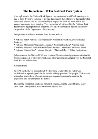 The Importance Of The National Park System
Although sites in the National Park System can sometimes be difficult to categorize
due to their diversity, each site is given a designation that attempts to best capture the
nature and uses of site. As determined by Congress in 1970, all units within the
system have equal legal standing. This means that all sites within the National Park
System have equal protection under the law. The National Park System falls under
the purview of the Department of the Interior.
Designations within the National Park System include:
* National Park* National Historical Park* National Recreation Area* National
Parkway
* National Monument* National Memorial* National Seashore* National Trail
* National Preserve* National Battlefield* National Lakeshore* Affiliated Areas
* National Historic Site* National Cemetery* National River* Other Designations
Information on the National Park and National Monument designation are detailed in
following pages. For more information on other designations, please visit the National
Park Service website here.
National Parks
In 1872, the first ever national park Yellowstone (pictured to the right) was
established as a public good for the benefit and enjoyment of the people. Yellowstone
s founding sparked a worldwide movement to preserve natural spaces for the
enjoyment and enrichment of the public.
Though the concept of a national park first originated in the United States, today
there over 1,000 parks in over 100 nations around the
 