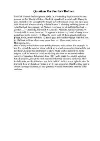 Questions On Sherlock Holmes
Sherlock Holmes final assignment a) On Dr.Watson blog does he describes one
unusual skill of Sherlock Holmes Sherlock s good with a sword and I d bought a
gun . Instead of just saying that he bought a sword he needs to say that he is good
with the sword. You can clearly tell that Watson is admiring and being jealous of
what Sherlock has a capacity of. Watson even has a list of stuff that Sherlock is
good at. ....7. Chemistry. Profound. 8. Anatomy. Accurate, but unsystematic. 9.
Sensational Literature. Immense. He appears to know every detail of every horror
perpetrated in the century. 10. Plays the violin well. 11. Is an expert singlestick
player, boxer, and swordsman. 12. Has a good practical knowledge of British law.
(p.13) More skills or talents may appear later in... Show more content on
Helpwriting.net ...
One of those is that Holmes uses mobile phones to solve crimes. For example, in
the first episode he uses his phone to look up in which areas where it rained the last
few hours, he uses this information to know where she has come from. In the
original book he has never relied on anything else than his own mind and the
science of deduction. I absolutely love BBC modern take (has started watching
lots of episodes), one of the main reasons is that they include a humorous. They
include some smaller jokes here and there, which I believe was a right decision. In
the book there are barely any jokes at all if I can remember. I feel like they want to
attract a younger audience, as they generally watches more series than the older
audience
 