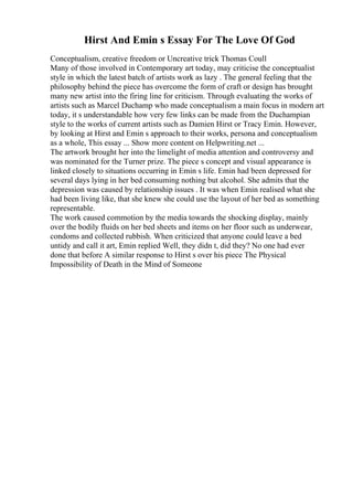 Hirst And Emin s Essay For The Love Of God
Conceptualism, creative freedom or Uncreative trick Thomas Coull
Many of those involved in Contemporary art today, may criticise the conceptualist
style in which the latest batch of artists work as lazy . The general feeling that the
philosophy behind the piece has overcome the form of craft or design has brought
many new artist into the firing line for criticism. Through evaluating the works of
artists such as Marcel Duchamp who made conceptualism a main focus in modern art
today, it s understandable how very few links can be made from the Duchampian
style to the works of current artists such as Damien Hirst or Tracy Emin. However,
by looking at Hirst and Emin s approach to their works, persona and conceptualism
as a whole, This essay ... Show more content on Helpwriting.net ...
The artwork brought her into the limelight of media attention and controversy and
was nominated for the Turner prize. The piece s concept and visual appearance is
linked closely to situations occurring in Emin s life. Emin had been depressed for
several days lying in her bed consuming nothing but alcohol. She admits that the
depression was caused by relationship issues . It was when Emin realised what she
had been living like, that she knew she could use the layout of her bed as something
representable.
The work caused commotion by the media towards the shocking display, mainly
over the bodily fluids on her bed sheets and items on her floor such as underwear,
condoms and collected rubbish. When criticized that anyone could leave a bed
untidy and call it art, Emin replied Well, they didn t, did they? No one had ever
done that before A similar response to Hirst s over his piece The Physical
Impossibility of Death in the Mind of Someone
 