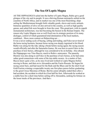 The Sea Of Leptis Magna
AS THE HIPPAGOGUS sailed into the harbor of Leptis Magna, Rubio got a good
glimpse of the city and its people. It was a thriving Roman metropolis settled on the
coastline of North Africa, and its market was one of the most flourishing; ships
sailing the Mediterranean brought forth valuable goods, slaves and exotic animals.
Immense quantities of olive oil also arrived in the country, as well as high quality
garum, and salted fish were brought in from the coast. This grand port, with its superb
monumental architecture, was fast becoming the busiest in the Roman Empire. The
reason why Leptis Magnus was so well fixed was its strategic position of its many
dockages, control of which guaranteed total domination of the local markets,
combined... Show more content on Helpwriting.net ...
It was a never ending cycle of buying, selling and trading, and Falco never tired of
the horse racing business, because horse racing was deeply ingrained in his blood.
Rubio was along for the ride, taking a break before racing again; the racing season
would officially end after the Saturnalia Games. He was here to assist Falco in the
purchase of new horses, although he was considered to be on holiday. Also aboard
the Hippagogus was Titus Buccio, much to Rubio s annoyance. The paunchy
Doctore was also along to aid Falco in the purchase of new horses, as he had some
rather good connections with some of the top stable owners. As a matter of fact,
Buccio knew quite a few, as he once lived and worked in Leptis Magnus before
moving to Rome, and then on to Alexandria and the Factio Russata. He began his
racing career here, and had raced for the Reds and the Blues and for the short lived
Gold Faction winning a respectable twenty one first place purses before graduating
to the great Circus Maximus of Rome. But his career abruptly ended there after a
bad accident, the accident in which he d lost half his foot. Afterwards he worked as
a stable boss for a short time before sailing off to Alexandria, seeking his fortune on
the lesser tracks of the provinces. And that s
 