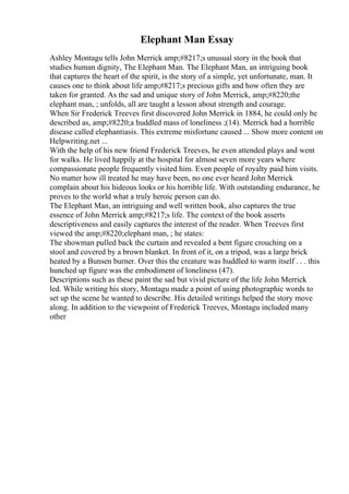 Elephant Man Essay
Ashley Montagu tells John Merrick amp;#8217;s unusual story in the book that
studies human dignity, The Elephant Man. The Elephant Man, an intriguing book
that captures the heart of the spirit, is the story of a simple, yet unfortunate, man. It
causes one to think about life amp;#8217;s precious gifts and how often they are
taken for granted. As the sad and unique story of John Merrick, amp;#8220;the
elephant man, ; unfolds, all are taught a lesson about strength and courage.
When Sir Frederick Treeves first discovered John Merrick in 1884, he could only be
described as, amp;#8220;a huddled mass of loneliness ;(14). Merrick had a horrible
disease called elephantiasis. This extreme misfortune caused ... Show more content on
Helpwriting.net ...
With the help of his new friend Frederick Treeves, he even attended plays and went
for walks. He lived happily at the hospital for almost seven more years where
compassionate people frequently visited him. Even people of royalty paid him visits.
No matter how ill treated he may have been, no one ever heard John Merrick
complain about his hideous looks or his horrible life. With outstanding endurance, he
proves to the world what a truly heroic person can do.
The Elephant Man, an intriguing and well written book, also captures the true
essence of John Merrick amp;#8217;s life. The context of the book asserts
descriptiveness and easily captures the interest of the reader. When Treeves first
viewed the amp;#8220;elephant man, ; he states:
The showman pulled back the curtain and revealed a bent figure crouching on a
stool and covered by a brown blanket. In front of it, on a tripod, was a large brick
heated by a Bunsen burner. Over this the creature was huddled to warm itself . . . this
hunched up figure was the embodiment of loneliness (47).
Descriptions such as these paint the sad but vivid picture of the life John Merrick
led. While writing his story, Montagu made a point of using photographic words to
set up the scene he wanted to describe. His detailed writings helped the story move
along. In addition to the viewpoint of Frederick Treeves, Montagu included many
other
 