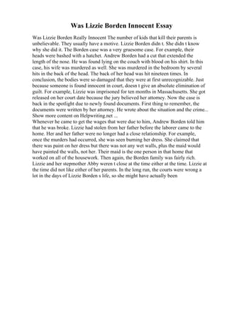 Was Lizzie Borden Innocent Essay
Was Lizzie Borden Really Innocent The number of kids that kill their parents is
unbelievable. They usually have a motive. Lizzie Borden didn t. She didn t know
why she did it. The Borden case was a very gruesome case. For example, their
heads were bashed with a hatchet. Andrew Borden had a cut that extended the
length of the nose. He was found lying on the couch with blood on his shirt. In this
case, his wife was murdered as well. She was murdered in the bedroom by several
hits in the back of the head. The back of her head was hit nineteen times. In
conclusion, the bodies were so damaged that they were at first unrecognizable. Just
because someone is found innocent in court, doesn t give an absolute elimination of
guilt. For example, Lizzie was imprisoned for ten months in Massachusetts. She got
released on her court date because the jury believed her attorney. Now the case is
back in the spotlight due to newly found documents. First thing to remember, the
documents were written by her attorney. He wrote about the situation and the crime...
Show more content on Helpwriting.net ...
Whenever he came to get the wages that were due to him, Andrew Borden told him
that he was broke. Lizzie had stolen from her father before the laborer came to the
home. Her and her father were no longer had a close relationship. For example,
once the murders had occurred, she was seen burning her dress. She claimed that
there was paint on her dress but there was not any wet walls, plus the maid would
have painted the walls, not her. Their maid is the one person in that home that
worked on all of the housework. Then again, the Borden family was fairly rich.
Lizzie and her stepmother Abby weren t close at the time either at the time. Lizzie at
the time did not like either of her parents. In the long run, the courts were wrong a
lot in the days of Lizzie Borden s life, so she might have actually been
 