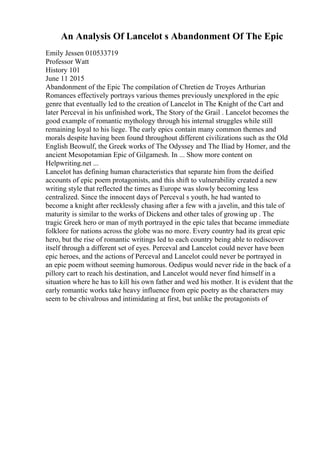 An Analysis Of Lancelot s Abandonment Of The Epic
Emily Jessen 010533719
Professor Watt
History 101
June 11 2015
Abandonment of the Epic The compilation of Chretien de Troyes Arthurian
Romances effectively portrays various themes previously unexplored in the epic
genre that eventually led to the creation of Lancelot in The Knight of the Cart and
later Perceval in his unfinished work, The Story of the Grail . Lancelot becomes the
good example of romantic mythology through his internal struggles while still
remaining loyal to his liege. The early epics contain many common themes and
morals despite having been found throughout different civilizations such as the Old
English Beowulf, the Greek works of The Odyssey and The Iliad by Homer, and the
ancient Mesopotamian Epic of Gilgamesh. In ... Show more content on
Helpwriting.net ...
Lancelot has defining human characteristics that separate him from the deified
accounts of epic poem protagonists, and this shift to vulnerability created a new
writing style that reflected the times as Europe was slowly becoming less
centralized. Since the innocent days of Perceval s youth, he had wanted to
become a knight after recklessly chasing after a few with a javelin, and this tale of
maturity is similar to the works of Dickens and other tales of growing up . The
tragic Greek hero or man of myth portrayed in the epic tales that became immediate
folklore for nations across the globe was no more. Every country had its great epic
hero, but the rise of romantic writings led to each country being able to rediscover
itself through a different set of eyes. Perceval and Lancelot could never have been
epic heroes, and the actions of Perceval and Lancelot could never be portrayed in
an epic poem without seeming humorous. Oedipus would never ride in the back of a
pillory cart to reach his destination, and Lancelot would never find himself in a
situation where he has to kill his own father and wed his mother. It is evident that the
early romantic works take heavy influence from epic poetry as the characters may
seem to be chivalrous and intimidating at first, but unlike the protagonists of
 