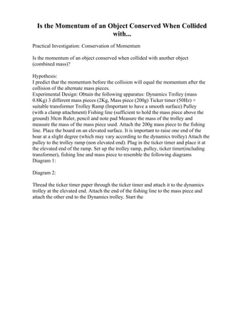 Is the Momentum of an Object Conserved When Collided
with...
Practical Investigation: Conservation of Momentum
Is the momentum of an object conserved when collided with another object
(combined mass)?
Hypothesis:
I predict that the momentum before the collision will equal the momentum after the
collision of the alternate mass pieces.
Experimental Design: Obtain the following apparatus: Dynamics Trolley (mass
0.8Kg) 3 different mass pieces (2Kg, Mass piece (200g) Ticker timer (50Hz) +
suitable transformer Trolley Ramp (Important to have a smooth surface) Pulley
(with a clamp attachment) Fishing line (sufficient to hold the mass piece above the
ground) 30cm Ruler, pencil and note pad Measure the mass of the trolley and
measure the mass of the mass piece used. Attach the 200g mass piece to the fishing
line. Place the board on an elevated surface. It is important to raise one end of the
boar at a slight degree (which may vary according to the dynamics trolley) Attach the
pulley to the trolley ramp (non elevated end). Plug in the ticker timer and place it at
the elevated end of the ramp. Set up the trolley ramp, pulley, ticker timer(including
transformer), fishing line and mass piece to resemble the following diagrams
Diagram 1:
Diagram 2:
Thread the ticker timer paper through the ticker timer and attach it to the dynamics
trolley at the elevated end. Attach the end of the fishing line to the mass piece and
attach the other end to the Dynamics trolley. Start the
 