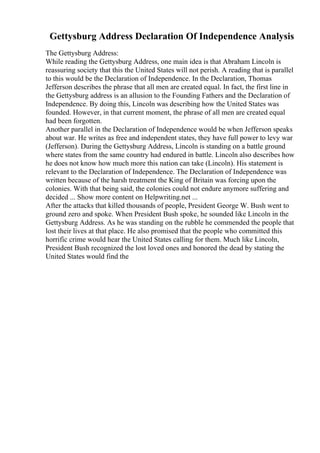 Gettysburg Address Declaration Of Independence Analysis
The Gettysburg Address:
While reading the Gettysburg Address, one main idea is that Abraham Lincoln is
reassuring society that this the United States will not perish. A reading that is parallel
to this would be the Declaration of Independence. In the Declaration, Thomas
Jefferson describes the phrase that all men are created equal. In fact, the first line in
the Gettysburg address is an allusion to the Founding Fathers and the Declaration of
Independence. By doing this, Lincoln was describing how the United States was
founded. However, in that current moment, the phrase of all men are created equal
had been forgotten.
Another parallel in the Declaration of Independence would be when Jefferson speaks
about war. He writes as free and independent states, they have full power to levy war
(Jefferson). During the Gettysburg Address, Lincoln is standing on a battle ground
where states from the same country had endured in battle. Lincoln also describes how
he does not know how much more this nation can take (Lincoln). His statement is
relevant to the Declaration of Independence. The Declaration of Independence was
written because of the harsh treatment the King of Britain was forcing upon the
colonies. With that being said, the colonies could not endure anymore suffering and
decided ... Show more content on Helpwriting.net ...
After the attacks that killed thousands of people, President George W. Bush went to
ground zero and spoke. When President Bush spoke, he sounded like Lincoln in the
Gettysburg Address. As he was standing on the rubble he commended the people that
lost their lives at that place. He also promised that the people who committed this
horrific crime would hear the United States calling for them. Much like Lincoln,
President Bush recognized the lost loved ones and honored the dead by stating the
United States would find the
 