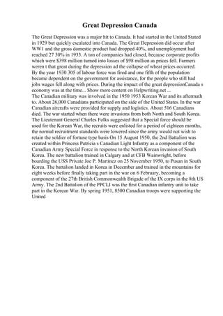 Great Depression Canada
The Great Depression was a major hit to Canada. It had started in the United Stated
in 1929 but quickly escalated into Canada. The Great Depression did occur after
WW1 and the gross domestic product had dropped 40%, and unemployment had
reached 27 30% in 1933. A ton of companies had closed, because corporate profits
which were $398 million turned into losses of $98 million as prices fell. Farmers
weren t that great during the depression ad the collapse of wheat prices occurred.
By the year 1930 305 of labour force was fired and one fifth of the population
became dependent on the government for assistance, for the people who still had
jobs wages fell along with prices. During the impact of the great depressionCanada s
economy was at the time... Show more content on Helpwriting.net ...
The Canadian military was involved in the 1950 1953 Korean War and its aftermath
to. About 26,000 Canadians participated on the side of the United States. In the war
Canadian aircrafts were provided for supply and logistics. About 516 Canadians
died. The war started when there were invasions from both North and South Korea.
The Lieutenant General Charles Folks suggested that a Special force should be
used for the Korean War, the recruits were enlisted for a period of eighteen months,
the normal recruitment standards were lowered since the army would not wish to
retain the soldier of fortune type basis On 15 August 1950, the 2nd Battalion was
created within Princess Patricia s Canadian Light Infantry as a component of the
Canadian Army Special Force in response to the North Korean invasion of South
Korea. The new battalion trained in Calgary and at CFB Wainwright, before
boarding the USS Private Joe P. Martinez on 25 November 1950, to Pusan in South
Korea. The battalion landed in Korea in December and trained in the mountains for
eight weeks before finally taking part in the war on 6 February, becoming a
component of the 27th British Commonwealth Brigade of the IX corps in the 8th US
Army. The 2nd Battalion of the PPCLI was the first Canadian infantry unit to take
part in the Korean War. By spring 1951, 8500 Canadian troops were supporting the
United
 