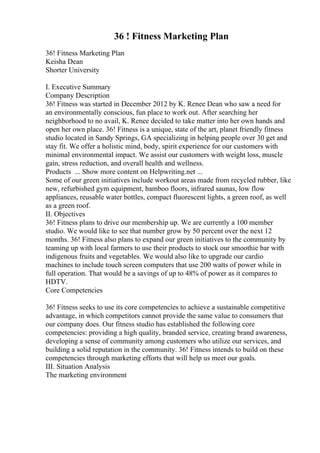 36 ! Fitness Marketing Plan
36! Fitness Marketing Plan
Keisha Dean
Shorter University
I. Executive Summary
Company Description
36! Fitness was started in December 2012 by K. Renee Dean who saw a need for
an environmentally conscious, fun place to work out. After searching her
neighborhood to no avail, K. Renee decided to take matter into her own hands and
open her own place. 36! Fitness is a unique, state of the art, planet friendly fitness
studio located in Sandy Springs, GA specializing in helping people over 30 get and
stay fit. We offer a holistic mind, body, spirit experience for our customers with
minimal environmental impact. We assist our customers with weight loss, muscle
gain, stress reduction, and overall health and wellness.
Products ... Show more content on Helpwriting.net ...
Some of our green initiatives include workout areas made from recycled rubber, like
new, refurbished gym equipment, bamboo floors, infrared saunas, low flow
appliances, reusable water bottles, compact fluorescent lights, a green roof, as well
as a green roof.
II. Objectives
36! Fitness plans to drive our membership up. We are currently a 100 member
studio. We would like to see that number grow by 50 percent over the next 12
months. 36! Fitness also plans to expand our green initiatives to the community by
teaming up with local farmers to use their products to stock our smoothie bar with
indigenous fruits and vegetables. We would also like to upgrade our cardio
machines to include touch screen computers that use 200 watts of power while in
full operation. That would be a savings of up to 48% of power as it compares to
HDTV.
Core Competencies
36! Fitness seeks to use its core competencies to achieve a sustainable competitive
advantage, in which competitors cannot provide the same value to consumers that
our company does. Our fitness studio has established the following core
competencies: providing a high quality, branded service, creating brand awareness,
developing a sense of community among customers who utilize our services, and
building a solid reputation in the community. 36! Fitness intends to build on these
competencies through marketing efforts that will help us meet our goals.
III. Situation Analysis
The marketing environment
 