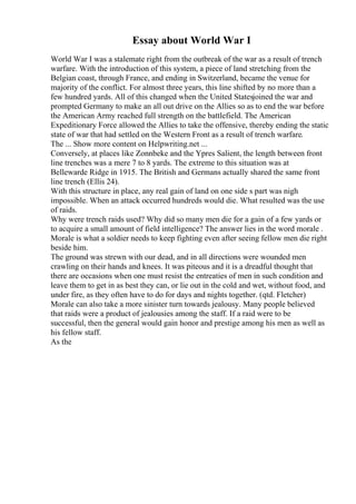 Essay about World War I
World War I was a stalemate right from the outbreak of the war as a result of trench
warfare. With the introduction of this system, a piece of land stretching from the
Belgian coast, through France, and ending in Switzerland, became the venue for
majority of the conflict. For almost three years, this line shifted by no more than a
few hundred yards. All of this changed when the United Statesjoined the war and
prompted Germany to make an all out drive on the Allies so as to end the war before
the American Army reached full strength on the battlefield. The American
Expeditionary Force allowed the Allies to take the offensive, thereby ending the static
state of war that had settled on the Western Front as a result of trench warfare.
The ... Show more content on Helpwriting.net ...
Conversely, at places like Zonnbeke and the Ypres Salient, the length between front
line trenches was a mere 7 to 8 yards. The extreme to this situation was at
Bellewarde Ridge in 1915. The British and Germans actually shared the same front
line trench (Ellis 24).
With this structure in place, any real gain of land on one side s part was nigh
impossible. When an attack occurred hundreds would die. What resulted was the use
of raids.
Why were trench raids used? Why did so many men die for a gain of a few yards or
to acquire a small amount of field intelligence? The answer lies in the word morale .
Morale is what a soldier needs to keep fighting even after seeing fellow men die right
beside him.
The ground was strewn with our dead, and in all directions were wounded men
crawling on their hands and knees. It was piteous and it is a dreadful thought that
there are occasions when one must resist the entreaties of men in such condition and
leave them to get in as best they can, or lie out in the cold and wet, without food, and
under fire, as they often have to do for days and nights together. (qtd. Fletcher)
Morale can also take a more sinister turn towards jealousy. Many people believed
that raids were a product of jealousies among the staff. If a raid were to be
successful, then the general would gain honor and prestige among his men as well as
his fellow staff.
As the
 