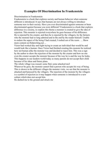 Examples Of Discrimination In Frankenstein
Discrimination in Frankenstein
Frankenstein is a book that explores society and human behavior when someone
different is introduced. It says that humans are not always willing to introduce
someone new to their society. Have you ever discriminated against someone or been
discriminated against because you were different? Frankenstein is a book that explores
difference in a society, to explore this theme a monster is created to give the idea of
rejection. This monster is rejected everywhere he goes because of his difference.
He is rejected by his creator, and then he is rejected by the villagers, by the farmers
who the monster had so long admired and in the end by the reader himself. Unable
to endure the aspect of the being I had created, I rushed out of the room . ... Show
more content on Helpwriting.net ...
Victor had worked day and night trying to create an individual that would be and
would look like a human. Once Victor had finished creating this monster he realized
how not human alike the monster was and decided to reject him. This was a sign
by the author to show the rejection of the monster by the creator and how no one
even the creator accepts the monster because of the way he is and the way he looks.
This happens in our modern world today as many parents do not accept their child
because of his ideas and future plans.
The whole village was roused; some fled, some attacked me2
Wherever he goes, the monster cannot find a person who accepts his way of being.
This is shown in the different villages the monster visits. we see that the monster is
attacked and harassed by the villagers. The rejection of the monster by the villagers
is a symbol of rejection as it may happen when someone is introduced to a new
culture which does not accept him.
He dashed me to the ground and struck me
 