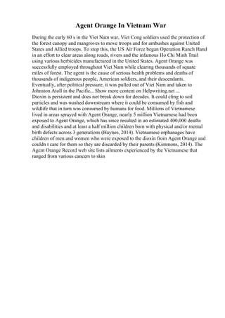 Agent Orange In Vietnam War
During the early 60 s in the Viet Nam war, Viet Cong soldiers used the protection of
the forest canopy and mangroves to move troops and for ambushes against United
States and Allied troops. To stop this, the US Air Force began Operation Ranch Hand
in an effort to clear areas along roads, rivers and the infamous Ho Chi Minh Trail
using various herbicides manufactured in the United States. Agent Orange was
successfully employed throughout Viet Nam while clearing thousands of square
miles of forest. The agent is the cause of serious health problems and deaths of
thousands of indigenous people, American soldiers, and their descendants.
Eventually, after political pressure, it was pulled out of Viet Nam and taken to
Johnston Atoll in the Pacific... Show more content on Helpwriting.net ...
Dioxin is persistent and does not break down for decades. It could cling to soil
particles and was washed downstream where it could be consumed by fish and
wildlife that in turn was consumed by humans for food. Millions of Vietnamese
lived in areas sprayed with Agent Orange, nearly 5 million Vietnamese had been
exposed to Agent Orange, which has since resulted in an estimated 400,000 deaths
and disabilities and at least a half million children born with physical and/or mental
birth defects across 3 generations (Haynes, 2014). Vietnamese orphanages have
children of men and women who were exposed to the dioxin from Agent Orange and
couldn t care for them so they are discarded by their parents (Kimmons, 2014). The
Agent Orange Record web site lists ailments experienced by the Vietnamese that
ranged from various cancers to skin
 