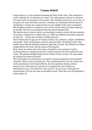 Corpus Delicti
Corpus delicti is a Latin statement meaning the body of the crime. This statement is
used to identify the six elements of a crime. The main purpose of these six elements
is to prove guilt or innocence in the suspect. The criminal act known as actus reus, or
the guilty act, states that there must be a voluntary act committed with the intent of
committing a crimeto give suspicion that you are capable of the crime committed.
The thoughts and plan to commit are not a crime of guilt until acted upon making it
an attempt. This act was committed when the patient attacked Sara.
The mental state of mind in which you knowingly commit a crime with the intentions
of causing a criminal act is called, mens rea. There are different elemental categories
of mens rea. ... Show more content on Helpwriting.net ...
These factors may be age, use of weapon, money, race, ethnicity, religion, disabilities,
and gender. These circumstances must be easily provable. The patient in the video
clearly shows that the offender lacked the right state of mind. The offender also had a
weapon held to her neck with the intent of harming her.
Most crimes are crimes due to the injury of another or ones property. Crimes
involving harm are categorized into two sections based on the harm inflicted on the
victim. The patient attempted and showed a threat of harm to Sara. The man ended
up causing more harm to himself.
The main purpose of criminal law is to protect citizens and property from harmful
criminals. There are four criminal laws. The constitutional laws are the written laws
in the constitution. Government officials, like the legislative branch, enforce
statutory laws. Rules that are carried out to complete the role of safety are
administrative laws. The final law is the case law. The case law is basically the
incorporation of all the laws that are decided in court. These laws are all important to
ensure safety for
 