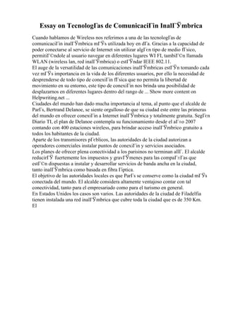 Essay on TecnologГas de ComunicaciГіn InalГЎmbrica
Cuando hablamos de Wireless nos referimos a una de las tecnologГas de
comunicaciГіn inalГЎmbrica mГЎs utilizada hoy en dГa. Gracias a la capacidad de
poder conectarse al servicio de Internet sin utilizar algГєn tipo de medio fГsico,
permitiГ©ndole al usuario navegar en diferentes lugares WI FI, tambiГ©n llamada
WLAN (wireless lan, red inalГЎmbrica) o estГЎndar IEEE 802.11.
El auge de la versatilidad de las comunicaciones inalГЎmbricas estГЎn tomando cada
vez mГЎs importancia en la vida de los diferentes usuarios, por ello la necesidad de
desprenderse de todo tipo de conexiГіn fГsica que no permita la libertad de
movimiento en su entorno, este tipo de conexiГіn nos brinda una posibilidad de
desplazarnos en diferentes lugares dentro del rango de ... Show more content on
Helpwriting.net ...
Ciudades del mundo han dado mucha importancia al tema, al punto que el alcalde de
ParГs, Bertrand Delanoe, se siente orgulloso de que su ciudad este entre las primeras
del mundo en ofrecer conexiГіn a Internet inalГЎmbrica y totalmente gratuita. SegГєn
Diario TI, el plan de Delanoe contempla su funcionamiento desde el aГ±o 2007
contando con 400 estaciones wireless, para brindar acceso inalГЎmbrico gratuito a
todos los habitantes de la ciudad.
Aparte de los transmisores pГєblicos, las autoridades de la ciudad autorizan a
operadores comerciales instalar puntos de conexiГіn y servicios asociados.
Los planes de ofrecer plena conectividad a los parisinos no terminan allГ. El alcalde
reducirГЎ fuertemente los impuestos y gravГЎmenes para las compaГ±Гas que
estГ©n dispuestas a instalar y desarrollar servicios de banda ancha en la ciudad,
tanto inalГЎmbrica como basada en fibra Гіptica.
El objetivo de las autoridades locales es que ParГs se conserve como la ciudad mГЎs
conectada del mundo. El alcalde considera altamente ventajoso contar con tal
conectividad, tanto para el empresariado como para el turismo en general.
En Estados Unidos los casos son varios. Las autoridades de la ciudad de Filadelfia
tienen instalada una red inalГЎmbrica que cubre toda la ciudad que es de 350 Km.
El
 