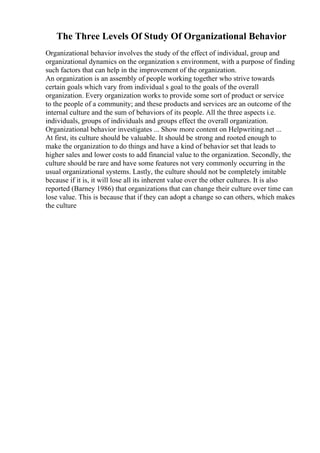 The Three Levels Of Study Of Organizational Behavior
Organizational behavior involves the study of the effect of individual, group and
organizational dynamics on the organization s environment, with a purpose of finding
such factors that can help in the improvement of the organization.
An organization is an assembly of people working together who strive towards
certain goals which vary from individual s goal to the goals of the overall
organization. Every organization works to provide some sort of product or service
to the people of a community; and these products and services are an outcome of the
internal culture and the sum of behaviors of its people. All the three aspects i.e.
individuals, groups of individuals and groups effect the overall organization.
Organizational behavior investigates ... Show more content on Helpwriting.net ...
At first, its culture should be valuable. It should be strong and rooted enough to
make the organization to do things and have a kind of behavior set that leads to
higher sales and lower costs to add financial value to the organization. Secondly, the
culture should be rare and have some features not very commonly occurring in the
usual organizational systems. Lastly, the culture should not be completely imitable
because if it is, it will lose all its inherent value over the other cultures. It is also
reported (Barney 1986) that organizations that can change their culture over time can
lose value. This is because that if they can adopt a change so can others, which makes
the culture
 