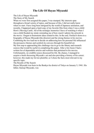The Life Of Hayao Miyazaki
The Life of Hayao Miyazaki
The Story of My Search
When we were first assigned this paper, I was stumped. My interests span
throughout a broad variety of topics, and because of this, I did not really know
where to start. I have long been intrigued by the world of Japanese animation, and
recently, I happened upon a hard copy of my favorite film from when I was a child:
Howl s Moving Castle. All of the nostalgic memories I have of watching it when I
was a child flooded my mind, reminding me of how much I admire the artwork in
the movie. I began to brainstorm ideas related to this. In the end, I boiled it down to a
biography of Hayao Miyazaki (the director) and the strong themes in his movies.
Combining the two lead me to decide on addressing how his personal life influenced
the persuasive themes and symbols he conveys through his beautiful art.
My first step to approaching this challenge was to go to the library and research
sources that would be useful in completing this paper. After a few hours I had a
written list of dependable articles and websites that pertained to his movies.
Unfortunately, no credible source discussed his life. By chance, I managed to
acquire a book discussing Miyazaki s art and also providing a history of his career;
however, this made my list too plentiful, so I chose the facts most relevant to my
specific topic.
The Results of My Search
Hayao Miyazaki was born in the Bunkyo ho district of Tokyo on January 5, 1941. His
father, Katsuji Miyazaki, was
 