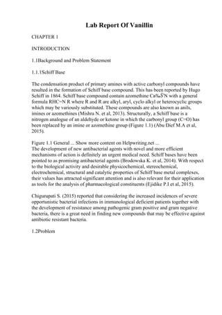 Lab Report Of Vanillin
CHAPTER 1
INTRODUCTION
1.1Background and Problem Statement
1.1.1Schiff Base
The condensation product of primary amines with active carbonyl compounds have
resulted in the formation of Schiff base compound. This has been reported by Hugo
Schiff in 1864. Schiff base compound contain azomethine Cв‰ЎN with a general
formula RHC=N R where R and R are alkyl, aryl, cyclo alkyl or heterocyclic groups
which may be variously substituted. These compounds are also known as anils,
imines or azomethines (Mishra N. et al, 2013). Structurally, a Schiff base is a
nitrogen analogue of an aldehyde or ketone in which the carbonyl group (C=O) has
been replaced by an imine or azomethine group (Figure 1.1) (Abu Dief M.A et al,
2015).
Figure 1.1 General ... Show more content on Helpwriting.net ...
The development of new antibacterial agents with novel and more efficient
mechanisms of action is definitely an urgent medical need. Schiff bases have been
pointed to as promising antibacterial agents (Brodowska K. et al, 2014). With respect
to the biological activity and desirable physicochemical, stereochemical,
electrochemical, structural and catalytic properties of Schiff base metal complexes,
their values has attracted significant attention and is also relevant for their application
as tools for the analysis of pharmacological constituents (Ejidike P.I et al, 2015).
Chigurupati S. (2015) reported that considering the increased incidences of severe
opportunistic bacterial infections in immunological deficient patients together with
the development of resistance among pathogenic gram positive and gram negative
bacteria, there is a great need in finding new compounds that may be effective against
antibiotic resistant bacteria.
1.2Problem
 