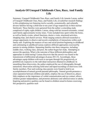Analysis Of Unequal Childhoods Class, Race, And Family
Life
Summary: Unequal Childhoods Class, Race, and Family Life Annette Lareau, author
of Unequal Childhoods Class, Race, and Family Life, revealed her research findings
in this enlightening text featuring twelve socially, economically, and culturally
diverse families having a child nine to ten years of age respectively in their nuclear
familyunit. These families were garnered from the author s coinciding study
comprised of eighty eight children. Lareau, along with her research assistants, visited
each family approximately twenty times. Visits included time spent within the home,
as well as family events, school functions, doctor s visits, structured activities,
shopping trips, and church services. Wide ranging contexts allowed researchers a
unique opportunity to observe and record a multiplicity of interactions within each
family unit. Exploring the nuances of race and social position beginning in childhood
and culminating in adulthood Lareau explores different approaches exercised by
parents in raising children. Separating families into three categories, including:
middle class, working class, and poor, the author began her study. Attempting to
answer the question, What is the outcome of these different philosophies and
approaches to child rearing? Lareau discovers that the answer was found in the
transmission of differential advantages (Lareau 2011:5). Accordingly, these
advantages equip children with tools to navigate through life progressively or
prohibitively respective to the individual instruction obtained in childhood. In
unearthing these discoveries, the author employed the use of ethnography through
naturalistic observation utilizing field notes and taped recordings of interviews with
family members. Poor and working class parents were found to hold to an
accomplishment of natural growth parental philosophy. Natural growth promotes a
clear separation between children and adults, employs the use of directives, places
little emphasis on the importance of verbal communication and eye contact, allows
children greater independence, and promotes deference and submissiveness to adults.
Inspiring and positive qualities can be found in children raised in homes exercising
this perspective, qualities such
 