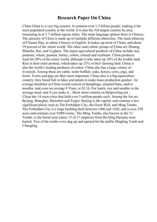 Research Paper On China
China China is a very big country. It contains over 1.3 billion people, making it the
most populated country in the world. It is also the 3rd largest country by area,
measuring in at 3.7 million square miles. The main language spoken there is Chinese.
The ancestry of China is made up of multiple different ethnicities. The main ethnicity
of Chinais Han, or ethnic Chinese in English. It makes up most of China, and about
19 percent of the whole world. The other main ethnic groups of China are Zhuang,
Manchu, Hui, and Uyghurs. The major agricultural products of China include rice,
potatoes, wheat, peanuts, barley, cotton, oilseed and soybeans. China produces
food for 20% of the entire world, although it only takes up 10% of the livable land.
Rice is their main product, which takes up 25% of their farming land. China is
also the world s leading producer of cotton. China also has a large variety of
livestock. Among these are cattle, water buffalo, yaks, horses, cows, pigs, and
fowls. Fowls and pigs are their most important, China also is a big aquaculture
country; they breed fish in lakes and ponds to make mass production quicker. An
average breakfast in China would consist of dumplings, steamed buns, and/or
noodles, and costs on average 8 Yuan, or $1.16. For lunch, rice and noodles is the
average meal, and if you make it... Show more content on Helpwriting.net ...
China has 14 main cities that hold over 5 million people each. Among the list are
Beijing, Shanghai, Shenzhen and Taipei. Beijing is the capital, and contains a few
significant places such as The Forbidden City, the Great Wall, and Ming Tombs.
The Forbidden City is a large building built between 1406 and 1420, and is over 250
acres and contains over 9,000 rooms. The Ming Tombs, also known as the 13
Tombs, is the burial area where 13 of 17 emperors from the Qing Dynasty were
buried. Two of the tombs were dug up and opened for the public Dingling Tomb and
Changling
 
