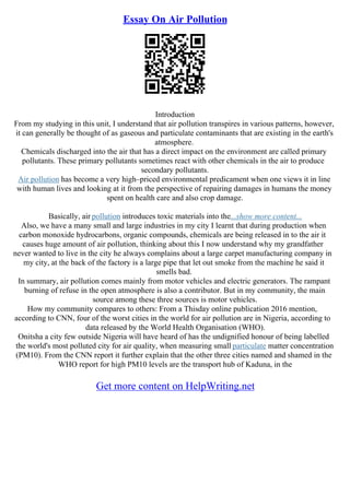 Essay On Air Pollution
Introduction
From my studying in this unit, I understand that air pollution transpires in various patterns, however,
it can generally be thought of as gaseous and particulate contaminants that are existing in the earth's
atmosphere.
Chemicals discharged into the air that has a direct impact on the environment are called primary
pollutants. These primary pollutants sometimes react with other chemicals in the air to produce
secondary pollutants.
Air pollution has become a very high–priced environmental predicament when one views it in line
with human lives and looking at it from the perspective of repairing damages in humans the money
spent on health care and also crop damage.
Basically, air pollution introduces toxic materials into the...show more content...
Also, we have a many small and large industries in my city I learnt that during production when
carbon monoxide hydrocarbons, organic compounds, chemicals are being released in to the air it
causes huge amount of air pollution, thinking about this I now understand why my grandfather
never wanted to live in the city he always complains about a large carpet manufacturing company in
my city, at the back of the factory is a large pipe that let out smoke from the machine he said it
smells bad.
In summary, air pollution comes mainly from motor vehicles and electric generators. The rampant
burning of refuse in the open atmosphere is also a contributor. But in my community, the main
source among these three sources is motor vehicles.
How my community compares to others: From a Thisday online publication 2016 mention,
according to CNN, four of the worst cities in the world for air pollution are in Nigeria, according to
data released by the World Health Organisation (WHO).
Onitsha a city few outside Nigeria will have heard of has the undignified honour of being labelled
the world's most polluted city for air quality, when measuring small particulate matter concentration
(PM10). From the CNN report it further explain that the other three cities named and shamed in the
WHO report for high PM10 levels are the transport hub of Kaduna, in the
Get more content on HelpWriting.net
 