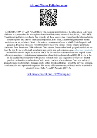 Air and Water Pollution essay
INTRODUCTION OF AIR POLLUTION The chemical composition of the atmosphere today is so
different as compared to the atmosphere that existed before the Industrial Revolution, 1760 – 1830.
To define air pollution, we should first consider all those sources that release harmful chemicals into
the atmosphere and alter its chemical composition. First of all, all anthropogenic (man–made)
emissions are air pollutants. Next, is the natural emission which can be divided into biogenic and
geogenic. Biogenic emissions result from the living world such as volatile organic compound
emissions from forests and CH4 emissions from swamp. On the other hand, geogenic emissions are
from the non–living world, such as volcanic emissions, sea–salt emissions, and...show more content...
–automobiles are the largest sources of VOCs for the reaction–concentrations tend to peak in the
afternoon, causing eye irritation and aggravation of respiratory diseases Lead (Pb)–Pb levels in the
air has decreased considerably with gradual elimination of lead in gasoline worldwide –leaded
gasoline combustion –combustion of solid waste, coal and oils –emissions from iron and steel
production and lead smelters –tobacco smoke–affect blood and kidney –affect the nervous, immune,
cardiovascular and reproductive systems The above table was constructed based on the information
obtained from : Daly, A. and P. Zannetti. 2007. An
Get more content on HelpWriting.net
 
