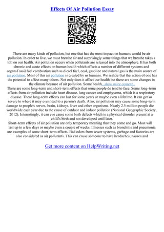 Effects Of Air Pollution Essay
There are many kinds of pollution, but one that has the most impact on humans would be air
pollution. In order to live, we must breathe air and surprisingly some things that we breathe takes a
toll on our health. Air pollution occurs when pollutants are released into the atmosphere. It has both
chronic and acute effects on human health which effects a number of different systems and
organsFossil fuel combustion such as diesel fuel, coal, gasoline and natural gas is the main source of
air pollution. Most of this air pollution is created by us humans. We realize that the action of one has
the potential to affect many others. Not only does it affect our health but there are some changes in
the climate because of air pollution. Some health...show more content...
There are some long–term and short–term effects that some people do tend to face. Some long–term
effects from air pollution include heart disease, lung cancer and emphysema, which is a respiratory
disease. These long–term effects can last for some years or maybe even a lifetime. It can get so
severe to where it may even lead to a person's death. Also, air pollution may cause some long–term
damage to people's nerves, brain, kidneys, liver and other organisms. Nearly 2.5 million people die
worldwide each year due to the cause of outdoor and indoor pollution (National Geographic Society,
2012). Interestingly, it can eve cause some birth defects which is a physical disorder present at a
child's birth and not developed until later.
Short–term effects of air pollution are only temporary meaning that they come and go. Most will
last up to a few days or maybe even a couple of weeks. Illnesses such as bronchitis and pneumonia
are examples of some short–term effects. Bad odors from sewer systems, garbage and factories are
also considered as air pollutants. This can cause someone to have headaches, nausea and
Get more content on HelpWriting.net
 