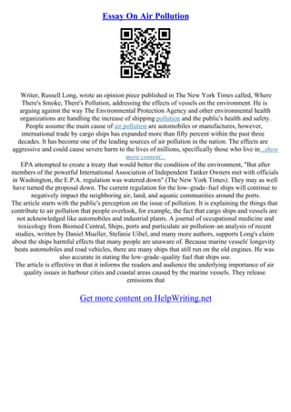 Essay On Air Pollution
Writer, Russell Long, wrote an opinion piece published in The New York Times called, Where
There's Smoke, There's Pollution, addressing the effects of vessels on the environment. He is
arguing against the way The Environmental Protection Agency and other environmental health
organizations are handling the increase of shipping pollution and the public's health and safety.
People assume the main cause of air pollution are automobiles or manufactures, however,
international trade by cargo ships has expanded more than fifty percent within the past three
decades. It has become one of the leading sources of air pollution in the nation. The effects are
aggressive and could cause severe harm to the lives of millions, specifically those who live in...show
more content...
EPA attempted to create a treaty that would better the condition of the environment, "But after
members of the powerful International Association of Independent Tanker Owners met with officials
in Washington, the E.P.A. regulation was watered down" (The New York Times). They may as well
have turned the proposal down. The current regulation for the low–grade–fuel ships will continue to
negatively impact the neighboring air, land, and aquatic communities around the ports.
The article starts with the public's perception on the issue of pollution. It is explaining the things that
contribute to air pollution that people overlook, for example, the fact that cargo ships and vessels are
not acknowledged like automobiles and industrial plants. A journal of occupational medicine and
toxicology from Biomed Central, Ships, ports and particulate air pollution–an analysis of recent
studies, written by Daniel Mueller, Stefanie Uibel, and many more authors, supports Long's claim
about the ships harmful effects that many people are unaware of. Because marine vessels' longevity
beats automobiles and road vehicles, there are many ships that still run on the old engines. He was
also accurate in stating the low–grade–quality fuel that ships use.
The article is effective in that it informs the readers and audience the underlying importance of air
quality issues in harbour cities and coastal areas caused by the marine vessels. They release
emissions that
Get more content on HelpWriting.net
 