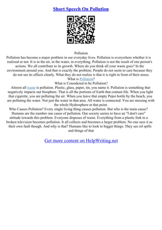 Short Speech On Pollution
Pollution
Pollution has become a major problem in our everyday lives. Pollution is everywhere whether it is
realized or not. It is in the air, in the water, in everything. Pollution is not the result of one person's
actions. We all contribute to its growth. Where do you think all your waste goes? In the
environment around you. And that is exactly the problem. People do not seem to care because they
do not see its effects clearly. What they do not realize is that it is right in front of their noses.
What is Pollution?
What is Considered to be Pollution?
Almost all waste is pollution. Plastic, glass, paper, tin, you name it. Pollution is something that
negatively impacts our biosphere. That is all the portions of Earth that contain life. When you light
that cigarette, you are polluting the air. When you leave that empty Pepsi bottle by the beach, you
are polluting the water. Not just the water in that area. All water is connected. You are messing with
the whole Hydrosphere at that point.
Who Causes Pollution? Every single living thing causes pollution. But who is the main cause?
Humans are the number one cause of pollution. Our society seems to have an "I don't care"
attitude towards this problem. Everyone disposes of waste. Everything from a plastic fork to a
broken television becomes pollution. It all collects and becomes a larger problem. No one sees it as
their own fault though. And why is that? Humans like to look to bigger things. They see oil spills
and things of that
Get more content on HelpWriting.net
 