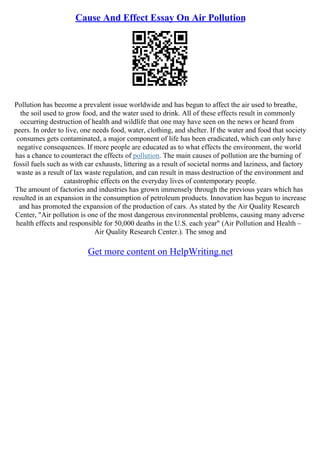 Cause And Effect Essay On Air Pollution
Pollution has become a prevalent issue worldwide and has begun to affect the air used to breathe,
the soil used to grow food, and the water used to drink. All of these effects result in commonly
occurring destruction of health and wildlife that one may have seen on the news or heard from
peers. In order to live, one needs food, water, clothing, and shelter. If the water and food that society
consumes gets contaminated, a major component of life has been eradicated, which can only have
negative consequences. If more people are educated as to what effects the environment, the world
has a chance to counteract the effects of pollution. The main causes of pollution are the burning of
fossil fuels such as with car exhausts, littering as a result of societal norms and laziness, and factory
waste as a result of lax waste regulation, and can result in mass destruction of the environment and
catastrophic effects on the everyday lives of contemporary people.
The amount of factories and industries has grown immensely through the previous years which has
resulted in an expansion in the consumption of petroleum products. Innovation has begun to increase
and has promoted the expansion of the production of cars. As stated by the Air Quality Research
Center, "Air pollution is one of the most dangerous environmental problems, causing many adverse
health effects and responsible for 50,000 deaths in the U.S. each year" (Air Pollution and Health –
Air Quality Research Center.). The smog and
Get more content on HelpWriting.net
 