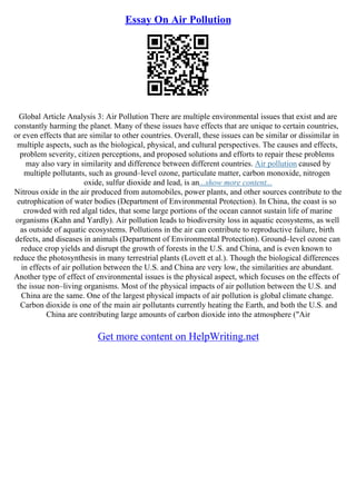 Essay On Air Pollution
Global Article Analysis 3: Air Pollution There are multiple environmental issues that exist and are
constantly harming the planet. Many of these issues have effects that are unique to certain countries,
or even effects that are similar to other countries. Overall, these issues can be similar or dissimilar in
multiple aspects, such as the biological, physical, and cultural perspectives. The causes and effects,
problem severity, citizen perceptions, and proposed solutions and efforts to repair these problems
may also vary in similarity and difference between different countries. Air pollution caused by
multiple pollutants, such as ground–level ozone, particulate matter, carbon monoxide, nitrogen
oxide, sulfur dioxide and lead, is an...show more content...
Nitrous oxide in the air produced from automobiles, power plants, and other sources contribute to the
eutrophication of water bodies (Department of Environmental Protection). In China, the coast is so
crowded with red algal tides, that some large portions of the ocean cannot sustain life of marine
organisms (Kahn and Yardly). Air pollution leads to biodiversity loss in aquatic ecosystems, as well
as outside of aquatic ecosystems. Pollutions in the air can contribute to reproductive failure, birth
defects, and diseases in animals (Department of Environmental Protection). Ground–level ozone can
reduce crop yields and disrupt the growth of forests in the U.S. and China, and is even known to
reduce the photosynthesis in many terrestrial plants (Lovett et al.). Though the biological differences
in effects of air pollution between the U.S. and China are very low, the similarities are abundant.
Another type of effect of environmental issues is the physical aspect, which focuses on the effects of
the issue non–living organisms. Most of the physical impacts of air pollution between the U.S. and
China are the same. One of the largest physical impacts of air pollution is global climate change.
Carbon dioxide is one of the main air pollutants currently heating the Earth, and both the U.S. and
China are contributing large amounts of carbon dioxide into the atmosphere ("Air
Get more content on HelpWriting.net
 