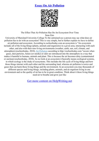 Essay On Air Pollution
The Effect That Air Pollution Has On An Ecosystem Over Time
Sean Zais
University of Maryland University College To the untrained eye a person may say what does air
pollution has to do with an ecosystem? This is very simple, but to further explain we have to define
air pollution and ecosystem. According to eschooltoday.com an ecosystem is "An ecosystem
includes all of the living things (plants, animals and organisms) in a given area, interacting with each
other, and also with their non–living environments (weather, earth, sun, soil, climate, and
atmosphere) (eschooltoday, 2010). Air Pollution according to http://eschooltoday.com "occurs when
gases, dust particles, fumes (or smoke) or odor are introduced into the atmosphere in a way that
makes it harmful to humans, animals and plant. This is because the air becomes dirty (contaminated
or unclean) (eschooltoday, 2010). As we look at an ecosystem it basically means ecological systems,
in which ecology is the study of ecosystems. This includes the life cycle of living things and how
those things interact with each other and the surrounding land, whereas air pollution is toxics and
gases that can harm those living things and the environment. In an ecosystem you may thousands of
different species and living things, including plants, animals, and an organism living in one
environment and so the quality of air has to be in great condition. Think about it these living things
need air to breathe and grow just like
Get more content on HelpWriting.net
 