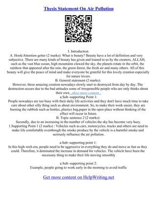 Thesis Statement On Air Pollution
I. Introduction
A. Hook/Attention getter (2 marks): What is beauty? Beauty have a lot of definition and very
subjective. There are many kinds of beauty has given and loaned to us by the creators, ALLAH,
such as the vast blue ocean, high mountains clawed the sky, the planets rotate in the orbit, the
rainbow that appeared after the rain, the green forest, the fresh air and many others. All of this
beauty will give the peace of mind and make everyone be grateful for this lovely creation especially
for nature lovers.
B. General statement (2 marks):
However, these amazing creation nowadays slowly start to destroyed from day by day. The
destruction occurs due to the bad attitudes some of irresponsible people who are only thinks about
their own...show more content...
a.Sub–supporting Point 1:
People nowadays are too busy with their daily life activities and they don't have much time to take
care about other silly thing such as about environment. So, to make their work easier, they are
burning the rubbish such as bottles, plastics bag,paper in the open place without thinking of the
effect will occur in future.
B. Topic sentence 2 (2 marks):
Secondly, due to an increasing in the number of vehicles the sky has become very hazy.
1.Supporting Point 1 (2 marks) : Vehicles such as cars, motorcycles, trucks and others are need to
make life comfortable eventhough the smoke produce by the vehicle is a harmful smoke and
seriously influence the air pollution.
a.Sub–supporting point 1:
In this high–tech era, people need to be aggressive in everything they do and move as fast as they
could. Therefore, it dominated the increase in demand for vehicles. The vehicle have been the
necessary thing to make their life moving smoothly
a.Sub–supporting point 2:
Example, people going to work early in the morning to avoid traffic
Get more content on HelpWriting.net
 