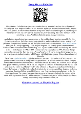 Essay On Air Pollution
Chapter One– Pollution Have you even wondered about how much we hurt the environment?
Probably not, most people don't realize this. Humans depend on the environment so much, but we
take it for granted. We hurt the environment every since time we leave the lights on, drop things in
the sewer, or when we don't recycle. You may ask, how can doing these little mistakes affect
something so huge. Well this chapter is gonna change your mind.
Air Pollution Air pollution is a major problem in the world and everyone is responsible for this.
Every time you leave the lights on you waste electricity and to make electricity we make a lot of
pollution. Imagine every second you left the lights on and now because of that...show more content...
(And yes, it 's really happening.) Over the past 50 years, the average global temperature has
increased at the fastest rate in recorded history. And experts see the trend is accelerating: All but one
of the 16 hottest years in NASA's 134–year record have occurred since 2000. Climate change
deniers have argued that there has been a "pause" or a "slowdown" in rising global temperatures,
but several recent studies, including a 2015 paper published in the journal Science, have disproved
this claim
What causes global warming? Global warming occurs when carbon dioxide (CO2) and other air
pollutants(like Methane Ch4)and greenhouse gases collect in the atmosphere and absorb sunlight
and solar radiation that have bounced off the earth's surface. Normally, this radiation would escape
into space–but these pollutants, which can last for years to centuries in the atmosphere, trap the heat
and cause the planet to get hotter. That 's what 's known as the greenhouse effect. In the United
States, the burning of fossil fuels to make electricity is the largest source of heat–trapping pollution,
producing about two billion tons of CO2 every year. Coal–burning power plants are by far the
biggest polluters. The country's second–largest source of carbon pollution is the transportation
sector, which generates about 1.7 billion tons of CO2 emissions a year. Curbing dangerous climate
change requires very deep cuts in emissions, as
Get more content on HelpWriting.net
 