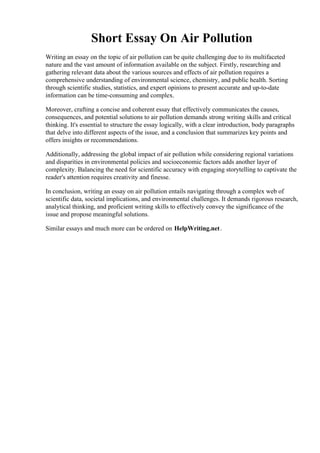 Short Essay On Air Pollution
Writing an essay on the topic of air pollution can be quite challenging due to its multifaceted
nature and the vast amount of information available on the subject. Firstly, researching and
gathering relevant data about the various sources and effects of air pollution requires a
comprehensive understanding of environmental science, chemistry, and public health. Sorting
through scientific studies, statistics, and expert opinions to present accurate and up-to-date
information can be time-consuming and complex.
Moreover, crafting a concise and coherent essay that effectively communicates the causes,
consequences, and potential solutions to air pollution demands strong writing skills and critical
thinking. It's essential to structure the essay logically, with a clear introduction, body paragraphs
that delve into different aspects of the issue, and a conclusion that summarizes key points and
offers insights or recommendations.
Additionally, addressing the global impact of air pollution while considering regional variations
and disparities in environmental policies and socioeconomic factors adds another layer of
complexity. Balancing the need for scientific accuracy with engaging storytelling to captivate the
reader's attention requires creativity and finesse.
In conclusion, writing an essay on air pollution entails navigating through a complex web of
scientific data, societal implications, and environmental challenges. It demands rigorous research,
analytical thinking, and proficient writing skills to effectively convey the significance of the
issue and propose meaningful solutions.
Similar essays and much more can be ordered on HelpWriting.net.
Short Essay On Air Pollution Short Essay On Air Pollution
 