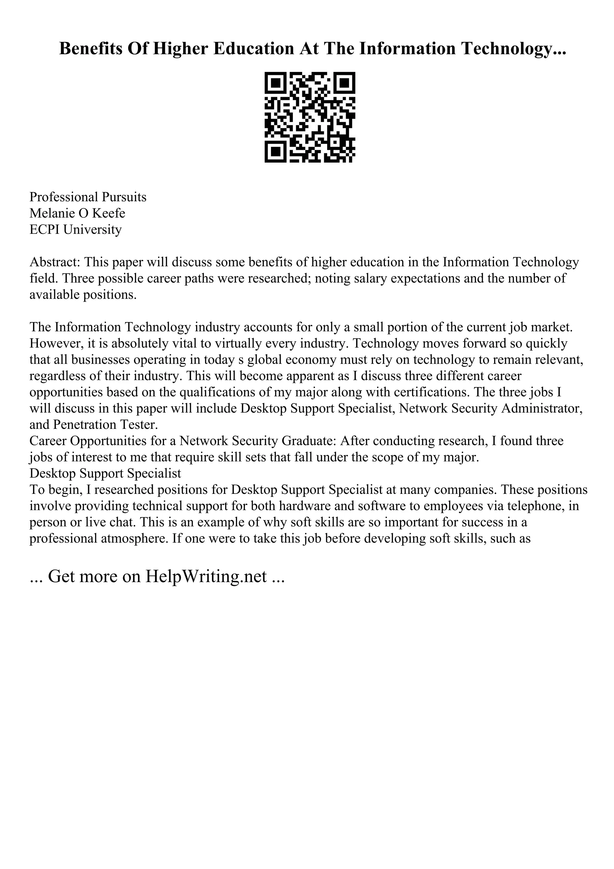 Benefits Of Higher Education At The Information Technology...
Professional Pursuits
Melanie O Keefe
ECPI University
Abstract: This paper will discuss some benefits of higher education in the Information Technology
field. Three possible career paths were researched; noting salary expectations and the number of
available positions.
The Information Technology industry accounts for only a small portion of the current job market.
However, it is absolutely vital to virtually every industry. Technology moves forward so quickly
that all businesses operating in today s global economy must rely on technology to remain relevant,
regardless of their industry. This will become apparent as I discuss three different career
opportunities based on the qualifications of my major along with certifications. The three jobs I
will discuss in this paper will include Desktop Support Specialist, Network Security Administrator,
and Penetration Tester.
Career Opportunities for a Network Security Graduate: After conducting research, I found three
jobs of interest to me that require skill sets that fall under the scope of my major.
Desktop Support Specialist
To begin, I researched positions for Desktop Support Specialist at many companies. These positions
involve providing technical support for both hardware and software to employees via telephone, in
person or live chat. This is an example of why soft skills are so important for success in a
professional atmosphere. If one were to take this job before developing soft skills, such as
... Get more on HelpWriting.net ...
 