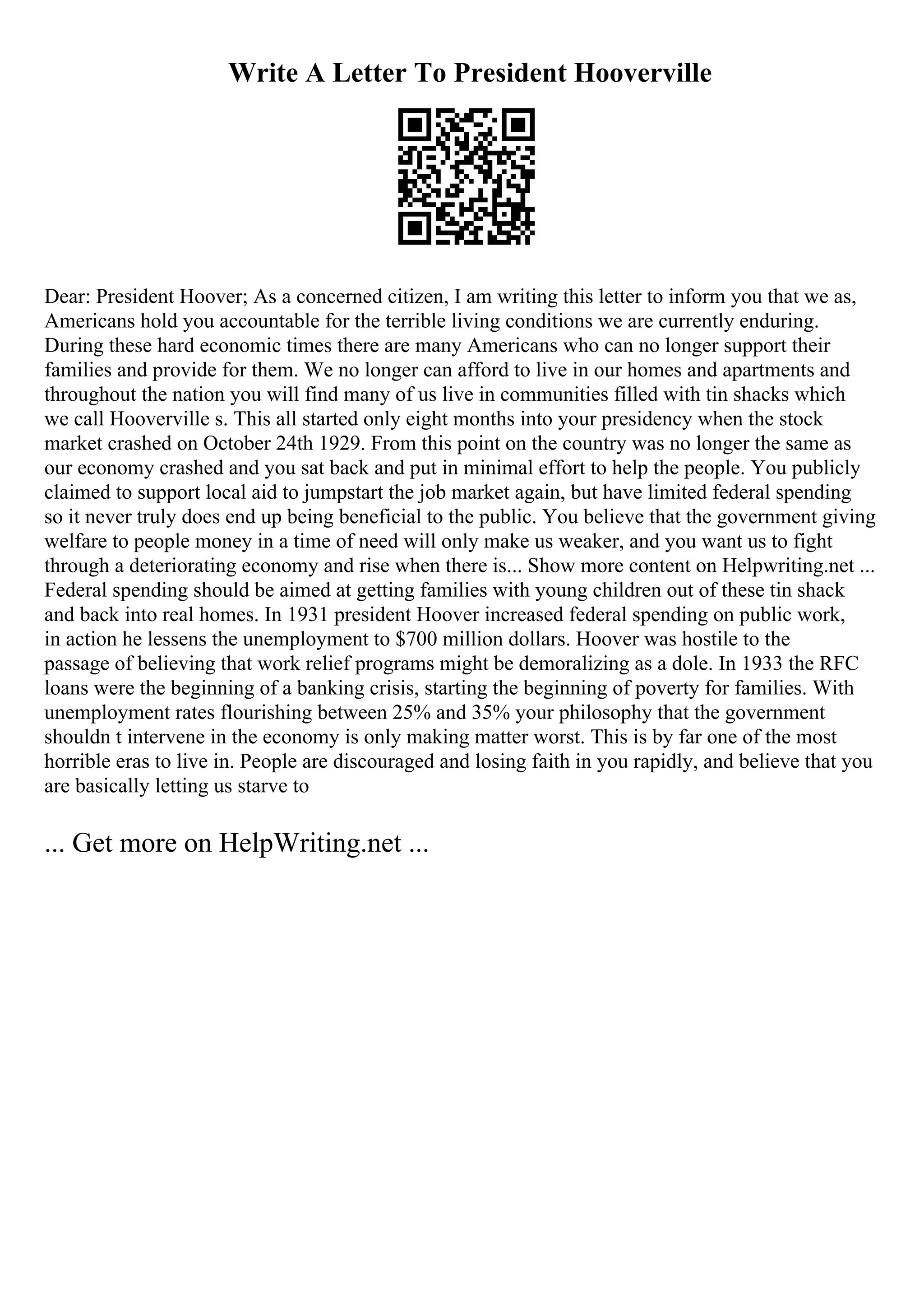 Write A Letter To President Hooverville
Dear: President Hoover; As a concerned citizen, I am writing this letter to inform you that we as,
Americans hold you accountable for the terrible living conditions we are currently enduring.
During these hard economic times there are many Americans who can no longer support their
families and provide for them. We no longer can afford to live in our homes and apartments and
throughout the nation you will find many of us live in communities filled with tin shacks which
we call Hooverville s. This all started only eight months into your presidency when the stock
market crashed on October 24th 1929. From this point on the country was no longer the same as
our economy crashed and you sat back and put in minimal effort to help the people. You publicly
claimed to support local aid to jumpstart the job market again, but have limited federal spending
so it never truly does end up being beneficial to the public. You believe that the government giving
welfare to people money in a time of need will only make us weaker, and you want us to fight
through a deteriorating economy and rise when there is... Show more content on Helpwriting.net ...
Federal spending should be aimed at getting families with young children out of these tin shack
and back into real homes. In 1931 president Hoover increased federal spending on public work,
in action he lessens the unemployment to $700 million dollars. Hoover was hostile to the
passage of believing that work relief programs might be demoralizing as a dole. In 1933 the RFC
loans were the beginning of a banking crisis, starting the beginning of poverty for families. With
unemployment rates flourishing between 25% and 35% your philosophy that the government
shouldn t intervene in the economy is only making matter worst. This is by far one of the most
horrible eras to live in. People are discouraged and losing faith in you rapidly, and believe that you
are basically letting us starve to
... Get more on HelpWriting.net ...
 