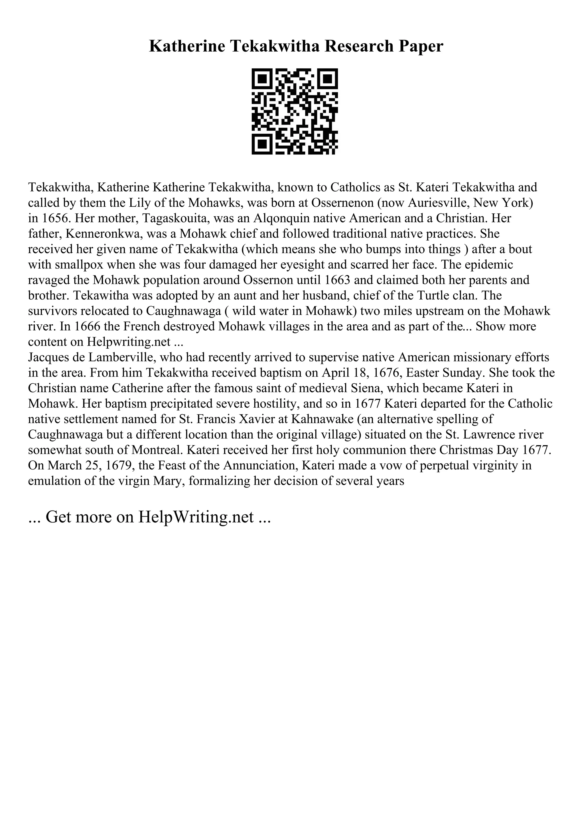 Katherine Tekakwitha Research Paper
Tekakwitha, Katherine Katherine Tekakwitha, known to Catholics as St. Kateri Tekakwitha and
called by them the Lily of the Mohawks, was born at Ossernenon (now Auriesville, New York)
in 1656. Her mother, Tagaskouita, was an Alqonquin native American and a Christian. Her
father, Kenneronkwa, was a Mohawk chief and followed traditional native practices. She
received her given name of Tekakwitha (which means she who bumps into things ) after a bout
with smallpox when she was four damaged her eyesight and scarred her face. The epidemic
ravaged the Mohawk population around Ossernon until 1663 and claimed both her parents and
brother. Tekawitha was adopted by an aunt and her husband, chief of the Turtle clan. The
survivors relocated to Caughnawaga ( wild water in Mohawk) two miles upstream on the Mohawk
river. In 1666 the French destroyed Mohawk villages in the area and as part of the... Show more
content on Helpwriting.net ...
Jacques de Lamberville, who had recently arrived to supervise native American missionary efforts
in the area. From him Tekakwitha received baptism on April 18, 1676, Easter Sunday. She took the
Christian name Catherine after the famous saint of medieval Siena, which became Kateri in
Mohawk. Her baptism precipitated severe hostility, and so in 1677 Kateri departed for the Catholic
native settlement named for St. Francis Xavier at Kahnawake (an alternative spelling of
Caughnawaga but a different location than the original village) situated on the St. Lawrence river
somewhat south of Montreal. Kateri received her first holy communion there Christmas Day 1677.
On March 25, 1679, the Feast of the Annunciation, Kateri made a vow of perpetual virginity in
emulation of the virgin Mary, formalizing her decision of several years
... Get more on HelpWriting.net ...
 