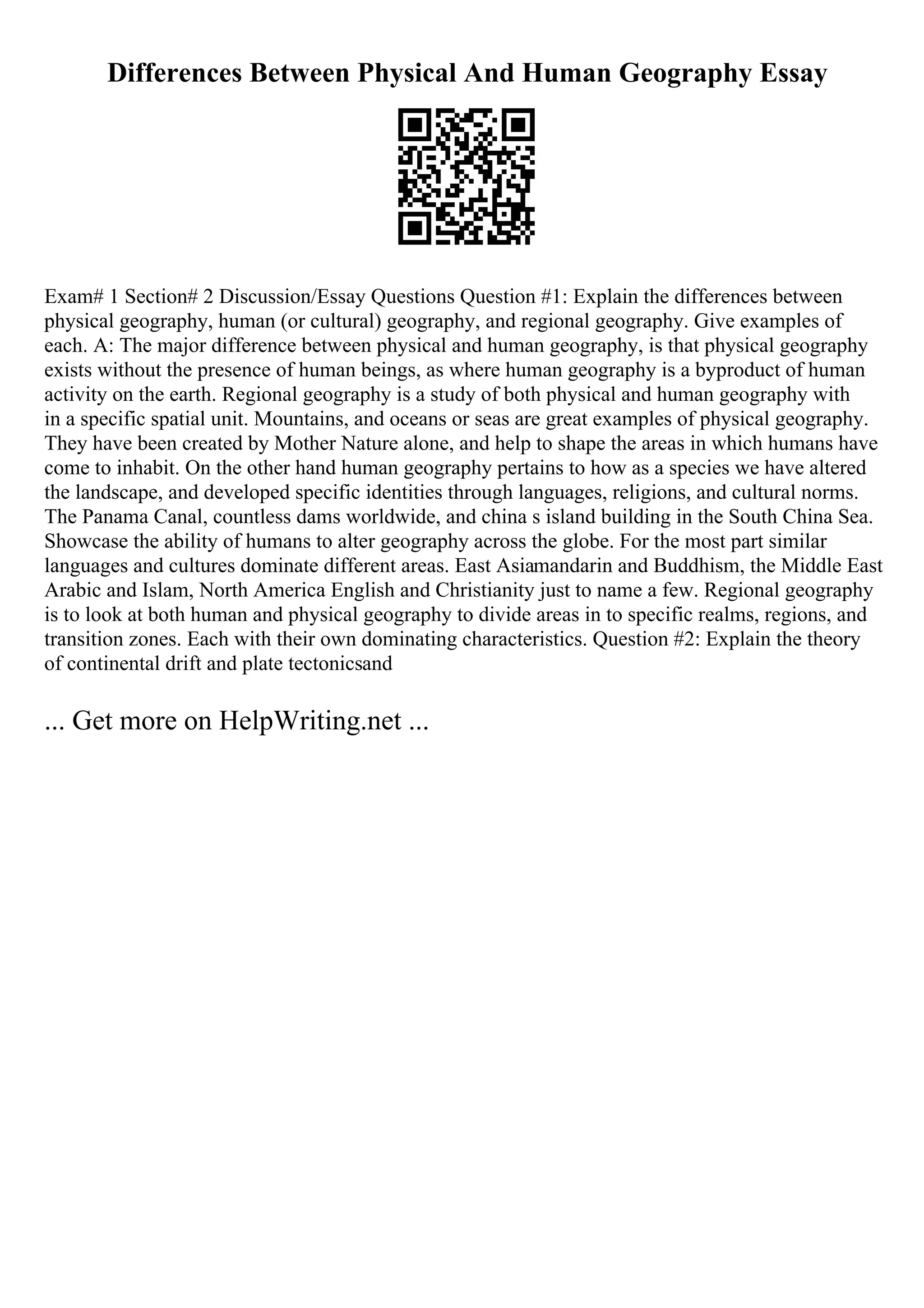 Differences Between Physical And Human Geography Essay
Exam# 1 Section# 2 Discussion/Essay Questions Question #1: Explain the differences between
physical geography, human (or cultural) geography, and regional geography. Give examples of
each. A: The major difference between physical and human geography, is that physical geography
exists without the presence of human beings, as where human geography is a byproduct of human
activity on the earth. Regional geography is a study of both physical and human geography with
in a specific spatial unit. Mountains, and oceans or seas are great examples of physical geography.
They have been created by Mother Nature alone, and help to shape the areas in which humans have
come to inhabit. On the other hand human geography pertains to how as a species we have altered
the landscape, and developed specific identities through languages, religions, and cultural norms.
The Panama Canal, countless dams worldwide, and china s island building in the South China Sea.
Showcase the ability of humans to alter geography across the globe. For the most part similar
languages and cultures dominate different areas. East Asiamandarin and Buddhism, the Middle East
Arabic and Islam, North America English and Christianity just to name a few. Regional geography
is to look at both human and physical geography to divide areas in to specific realms, regions, and
transition zones. Each with their own dominating characteristics. Question #2: Explain the theory
of continental drift and plate tectonicsand
... Get more on HelpWriting.net ...
 