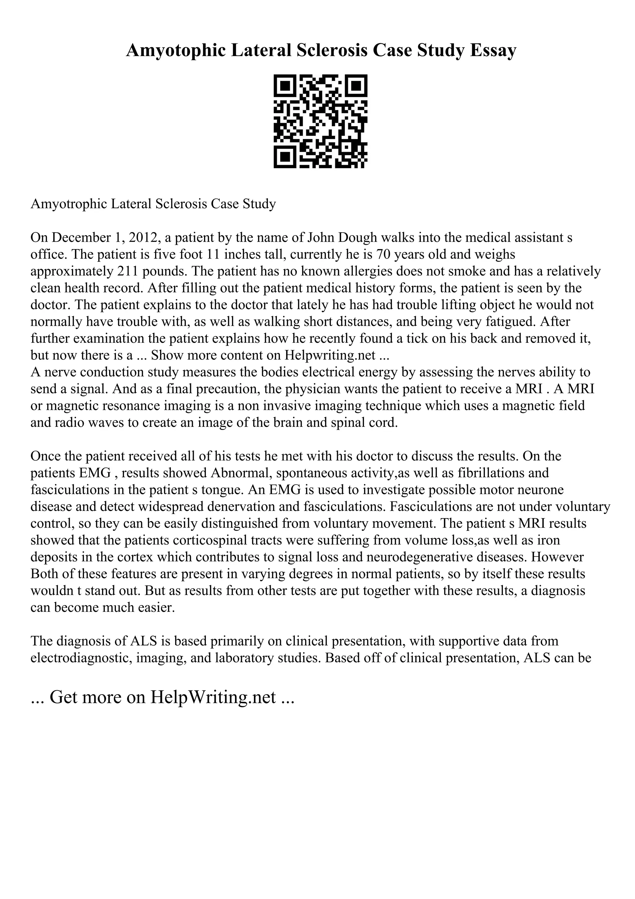 Amyotophic Lateral Sclerosis Case Study Essay
Amyotrophic Lateral Sclerosis Case Study
On December 1, 2012, a patient by the name of John Dough walks into the medical assistant s
office. The patient is five foot 11 inches tall, currently he is 70 years old and weighs
approximately 211 pounds. The patient has no known allergies does not smoke and has a relatively
clean health record. After filling out the patient medical history forms, the patient is seen by the
doctor. The patient explains to the doctor that lately he has had trouble lifting object he would not
normally have trouble with, as well as walking short distances, and being very fatigued. After
further examination the patient explains how he recently found a tick on his back and removed it,
but now there is a ... Show more content on Helpwriting.net ...
A nerve conduction study measures the bodies electrical energy by assessing the nerves ability to
send a signal. And as a final precaution, the physician wants the patient to receive a MRI . A MRI
or magnetic resonance imaging is a non invasive imaging technique which uses a magnetic field
and radio waves to create an image of the brain and spinal cord.
Once the patient received all of his tests he met with his doctor to discuss the results. On the
patients EMG , results showed Abnormal, spontaneous activity,as well as fibrillations and
fasciculations in the patient s tongue. An EMG is used to investigate possible motor neurone
disease and detect widespread denervation and fasciculations. Fasciculations are not under voluntary
control, so they can be easily distinguished from voluntary movement. The patient s MRI results
showed that the patients corticospinal tracts were suffering from volume loss,as well as iron
deposits in the cortex which contributes to signal loss and neurodegenerative diseases. However
Both of these features are present in varying degrees in normal patients, so by itself these results
wouldn t stand out. But as results from other tests are put together with these results, a diagnosis
can become much easier.
The diagnosis of ALS is based primarily on clinical presentation, with supportive data from
electrodiagnostic, imaging, and laboratory studies. Based off of clinical presentation, ALS can be
... Get more on HelpWriting.net ...
 