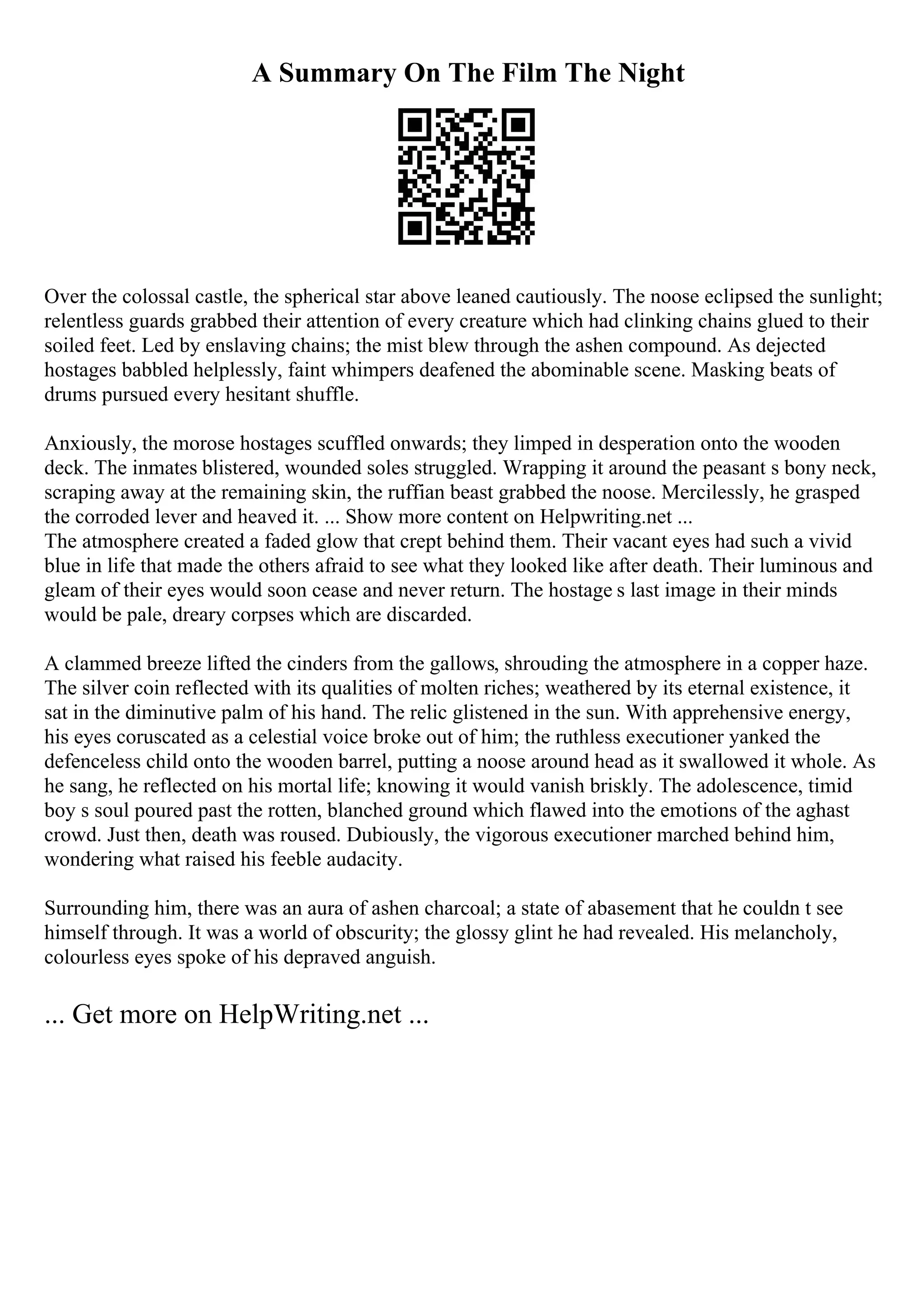 A Summary On The Film The Night
Over the colossal castle, the spherical star above leaned cautiously. The noose eclipsed the sunlight;
relentless guards grabbed their attention of every creature which had clinking chains glued to their
soiled feet. Led by enslaving chains; the mist blew through the ashen compound. As dejected
hostages babbled helplessly, faint whimpers deafened the abominable scene. Masking beats of
drums pursued every hesitant shuffle.
Anxiously, the morose hostages scuffled onwards; they limped in desperation onto the wooden
deck. The inmates blistered, wounded soles struggled. Wrapping it around the peasant s bony neck,
scraping away at the remaining skin, the ruffian beast grabbed the noose. Mercilessly, he grasped
the corroded lever and heaved it. ... Show more content on Helpwriting.net ...
The atmosphere created a faded glow that crept behind them. Their vacant eyes had such a vivid
blue in life that made the others afraid to see what they looked like after death. Their luminous and
gleam of their eyes would soon cease and never return. The hostage s last image in their minds
would be pale, dreary corpses which are discarded.
A clammed breeze lifted the cinders from the gallows, shrouding the atmosphere in a copper haze.
The silver coin reflected with its qualities of molten riches; weathered by its eternal existence, it
sat in the diminutive palm of his hand. The relic glistened in the sun. With apprehensive energy,
his eyes coruscated as a celestial voice broke out of him; the ruthless executioner yanked the
defenceless child onto the wooden barrel, putting a noose around head as it swallowed it whole. As
he sang, he reflected on his mortal life; knowing it would vanish briskly. The adolescence, timid
boy s soul poured past the rotten, blanched ground which flawed into the emotions of the aghast
crowd. Just then, death was roused. Dubiously, the vigorous executioner marched behind him,
wondering what raised his feeble audacity.
Surrounding him, there was an aura of ashen charcoal; a state of abasement that he couldn t see
himself through. It was a world of obscurity; the glossy glint he had revealed. His melancholy,
colourless eyes spoke of his depraved anguish.
... Get more on HelpWriting.net ...
 