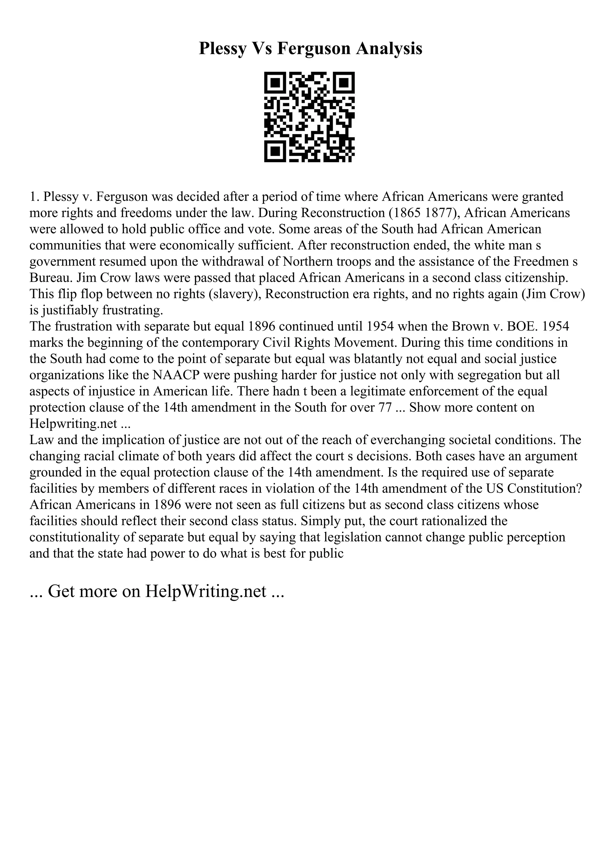 Plessy Vs Ferguson Analysis
1. Plessy v. Ferguson was decided after a period of time where African Americans were granted
more rights and freedoms under the law. During Reconstruction (1865 1877), African Americans
were allowed to hold public office and vote. Some areas of the South had African American
communities that were economically sufficient. After reconstruction ended, the white man s
government resumed upon the withdrawal of Northern troops and the assistance of the Freedmen s
Bureau. Jim Crow laws were passed that placed African Americans in a second class citizenship.
This flip flop between no rights (slavery), Reconstruction era rights, and no rights again (Jim Crow)
is justifiably frustrating.
The frustration with separate but equal 1896 continued until 1954 when the Brown v. BOE. 1954
marks the beginning of the contemporary Civil Rights Movement. During this time conditions in
the South had come to the point of separate but equal was blatantly not equal and social justice
organizations like the NAACP were pushing harder for justice not only with segregation but all
aspects of injustice in American life. There hadn t been a legitimate enforcement of the equal
protection clause of the 14th amendment in the South for over 77 ... Show more content on
Helpwriting.net ...
Law and the implication of justice are not out of the reach of everchanging societal conditions. The
changing racial climate of both years did affect the court s decisions. Both cases have an argument
grounded in the equal protection clause of the 14th amendment. Is the required use of separate
facilities by members of different races in violation of the 14th amendment of the US Constitution?
African Americans in 1896 were not seen as full citizens but as second class citizens whose
facilities should reflect their second class status. Simply put, the court rationalized the
constitutionality of separate but equal by saying that legislation cannot change public perception
and that the state had power to do what is best for public
... Get more on HelpWriting.net ...
 