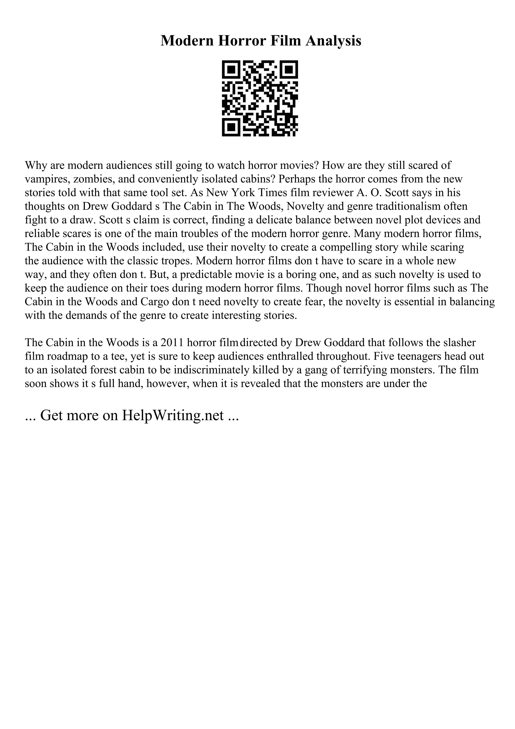 Modern Horror Film Analysis
Why are modern audiences still going to watch horror movies? How are they still scared of
vampires, zombies, and conveniently isolated cabins? Perhaps the horror comes from the new
stories told with that same tool set. As New York Times film reviewer A. O. Scott says in his
thoughts on Drew Goddard s The Cabin in The Woods, Novelty and genre traditionalism often
fight to a draw. Scott s claim is correct, finding a delicate balance between novel plot devices and
reliable scares is one of the main troubles of the modern horror genre. Many modern horror films,
The Cabin in the Woods included, use their novelty to create a compelling story while scaring
the audience with the classic tropes. Modern horror films don t have to scare in a whole new
way, and they often don t. But, a predictable movie is a boring one, and as such novelty is used to
keep the audience on their toes during modern horror films. Though novel horror films such as The
Cabin in the Woods and Cargo don t need novelty to create fear, the novelty is essential in balancing
with the demands of the genre to create interesting stories.
The Cabin in the Woods is a 2011 horror filmdirected by Drew Goddard that follows the slasher
film roadmap to a tee, yet is sure to keep audiences enthralled throughout. Five teenagers head out
to an isolated forest cabin to be indiscriminately killed by a gang of terrifying monsters. The film
soon shows it s full hand, however, when it is revealed that the monsters are under the
... Get more on HelpWriting.net ...
 