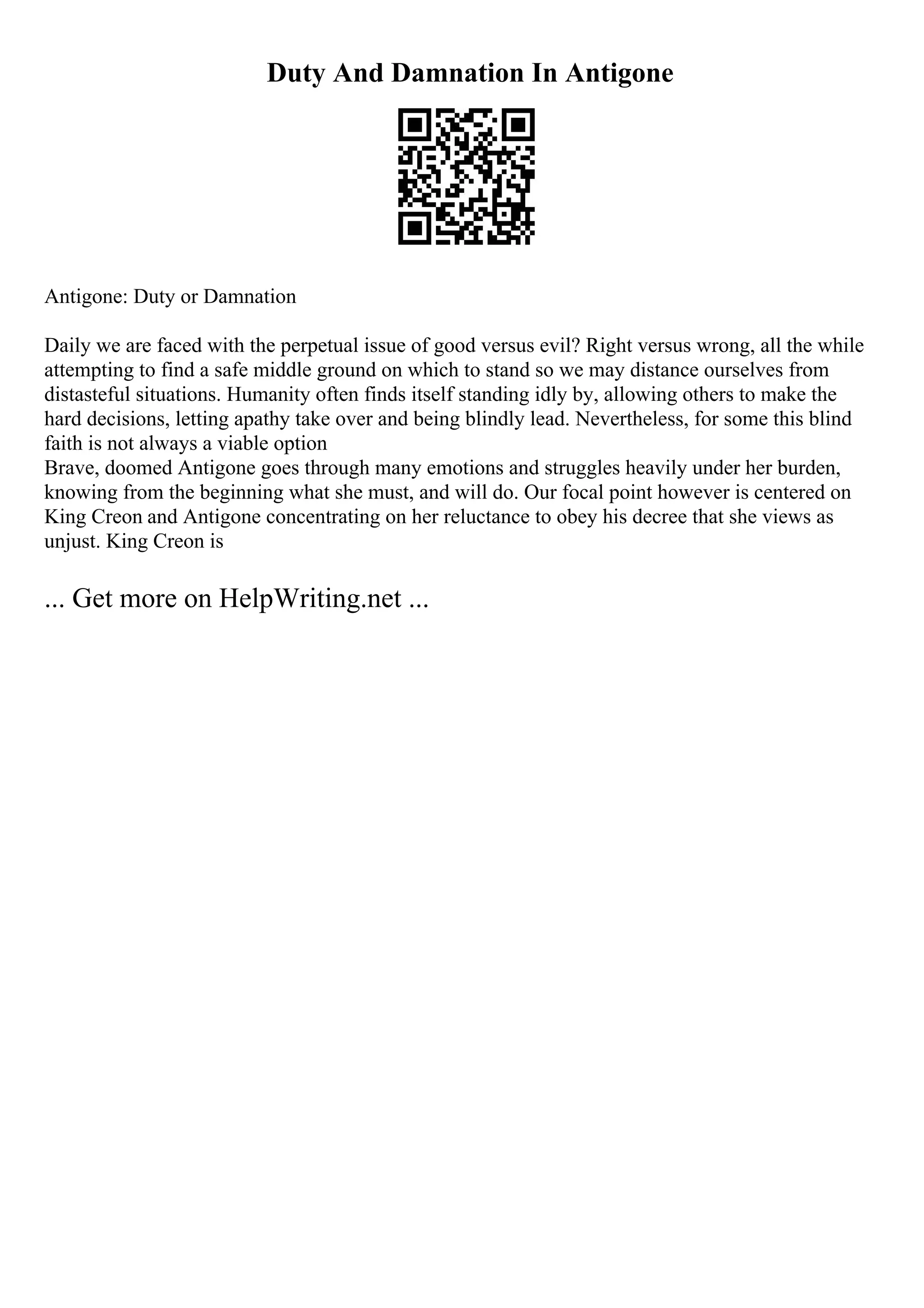 Duty And Damnation In Antigone
Antigone: Duty or Damnation
Daily we are faced with the perpetual issue of good versus evil? Right versus wrong, all the while
attempting to find a safe middle ground on which to stand so we may distance ourselves from
distasteful situations. Humanity often finds itself standing idly by, allowing others to make the
hard decisions, letting apathy take over and being blindly lead. Nevertheless, for some this blind
faith is not always a viable option
Brave, doomed Antigone goes through many emotions and struggles heavily under her burden,
knowing from the beginning what she must, and will do. Our focal point however is centered on
King Creon and Antigone concentrating on her reluctance to obey his decree that she views as
unjust. King Creon is
... Get more on HelpWriting.net ...
 