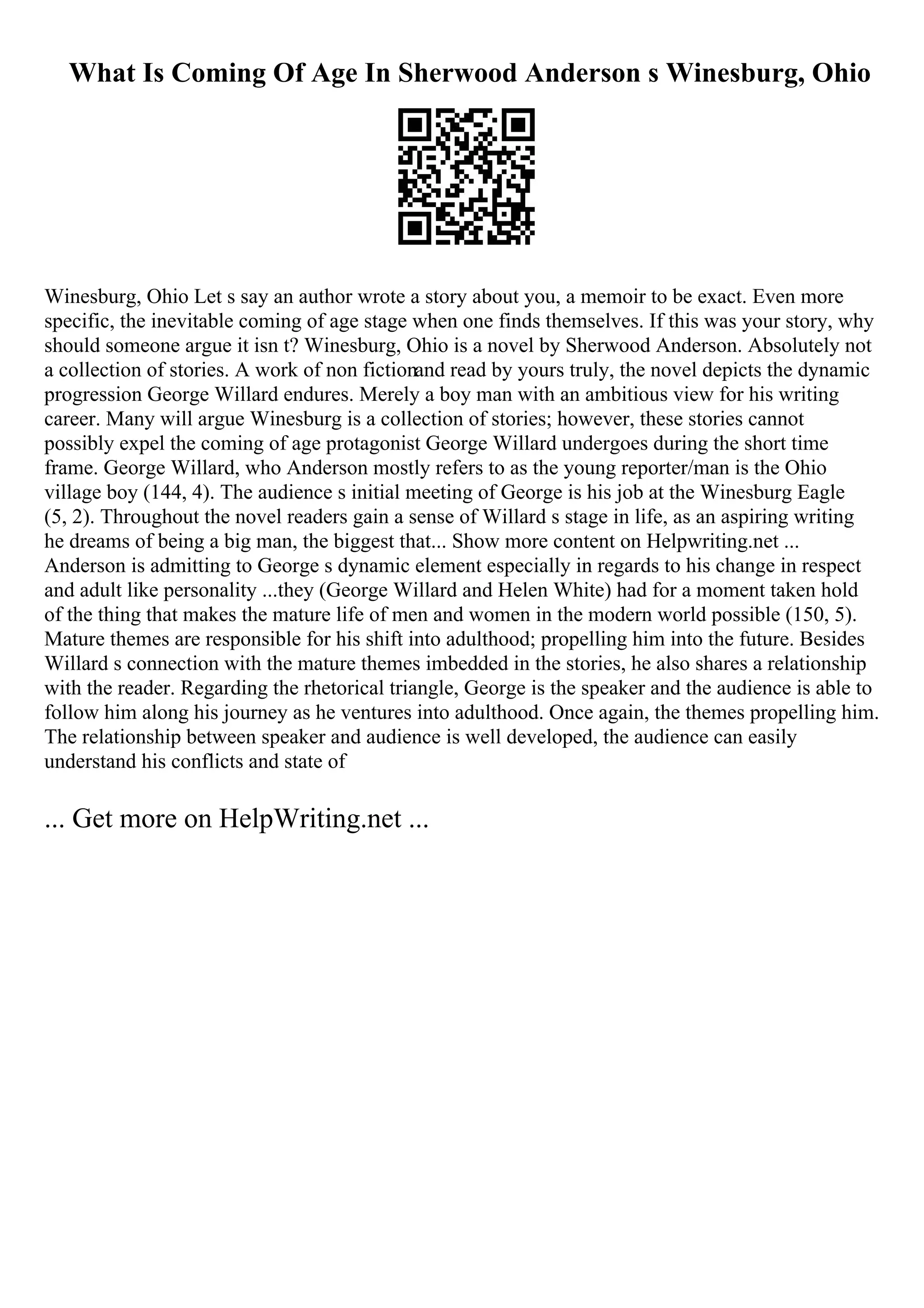 What Is Coming Of Age In Sherwood Anderson s Winesburg, Ohio
Winesburg, Ohio Let s say an author wrote a story about you, a memoir to be exact. Even more
specific, the inevitable coming of age stage when one finds themselves. If this was your story, why
should someone argue it isn t? Winesburg, Ohio is a novel by Sherwood Anderson. Absolutely not
a collection of stories. A work of non fictionand read by yours truly, the novel depicts the dynamic
progression George Willard endures. Merely a boy man with an ambitious view for his writing
career. Many will argue Winesburg is a collection of stories; however, these stories cannot
possibly expel the coming of age protagonist George Willard undergoes during the short time
frame. George Willard, who Anderson mostly refers to as the young reporter/man is the Ohio
village boy (144, 4). The audience s initial meeting of George is his job at the Winesburg Eagle
(5, 2). Throughout the novel readers gain a sense of Willard s stage in life, as an aspiring writing
he dreams of being a big man, the biggest that... Show more content on Helpwriting.net ...
Anderson is admitting to George s dynamic element especially in regards to his change in respect
and adult like personality ...they (George Willard and Helen White) had for a moment taken hold
of the thing that makes the mature life of men and women in the modern world possible (150, 5).
Mature themes are responsible for his shift into adulthood; propelling him into the future. Besides
Willard s connection with the mature themes imbedded in the stories, he also shares a relationship
with the reader. Regarding the rhetorical triangle, George is the speaker and the audience is able to
follow him along his journey as he ventures into adulthood. Once again, the themes propelling him.
The relationship between speaker and audience is well developed, the audience can easily
understand his conflicts and state of
... Get more on HelpWriting.net ...
 
