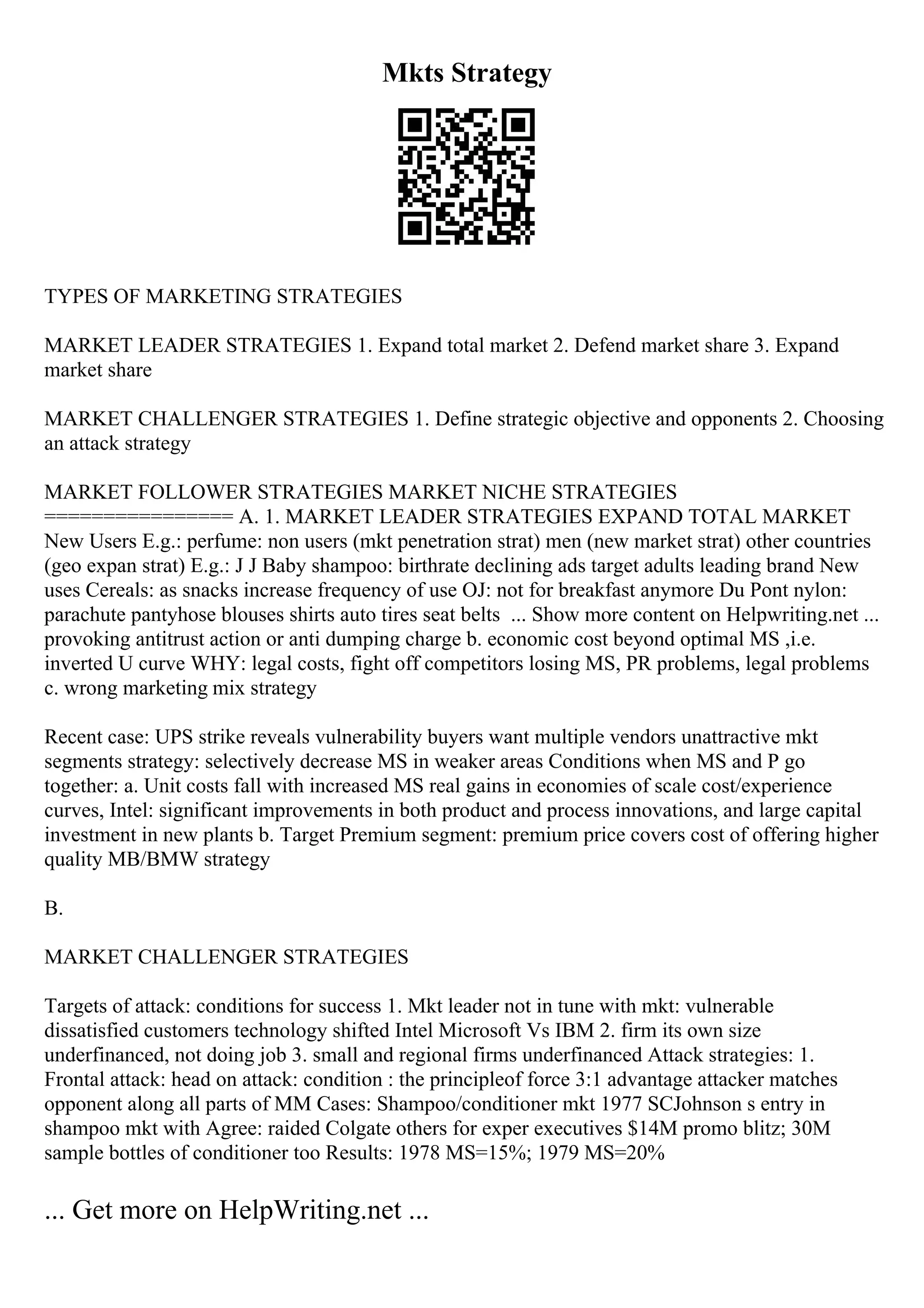 Mkts Strategy
TYPES OF MARKETING STRATEGIES
MARKET LEADER STRATEGIES 1. Expand total market 2. Defend market share 3. Expand
market share
MARKET CHALLENGER STRATEGIES 1. Define strategic objective and opponents 2. Choosing
an attack strategy
MARKET FOLLOWER STRATEGIES MARKET NICHE STRATEGIES
================ A. 1. MARKET LEADER STRATEGIES EXPAND TOTAL MARKET
New Users E.g.: perfume: non users (mkt penetration strat) men (new market strat) other countries
(geo expan strat) E.g.: J J Baby shampoo: birthrate declining ads target adults leading brand New
uses Cereals: as snacks increase frequency of use OJ: not for breakfast anymore Du Pont nylon:
parachute pantyhose blouses shirts auto tires seat belts ... Show more content on Helpwriting.net ...
provoking antitrust action or anti dumping charge b. economic cost beyond optimal MS ,i.e.
inverted U curve WHY: legal costs, fight off competitors losing MS, PR problems, legal problems
c. wrong marketing mix strategy
Recent case: UPS strike reveals vulnerability buyers want multiple vendors unattractive mkt
segments strategy: selectively decrease MS in weaker areas Conditions when MS and P go
together: a. Unit costs fall with increased MS real gains in economies of scale cost/experience
curves, Intel: significant improvements in both product and process innovations, and large capital
investment in new plants b. Target Premium segment: premium price covers cost of offering higher
quality MB/BMW strategy
B.
MARKET CHALLENGER STRATEGIES
Targets of attack: conditions for success 1. Mkt leader not in tune with mkt: vulnerable
dissatisfied customers technology shifted Intel Microsoft Vs IBM 2. firm its own size
underfinanced, not doing job 3. small and regional firms underfinanced Attack strategies: 1.
Frontal attack: head on attack: condition : the principleof force 3:1 advantage attacker matches
opponent along all parts of MM Cases: Shampoo/conditioner mkt 1977 SCJohnson s entry in
shampoo mkt with Agree: raided Colgate others for exper executives $14M promo blitz; 30M
sample bottles of conditioner too Results: 1978 MS=15%; 1979 MS=20%
... Get more on HelpWriting.net ...
 
