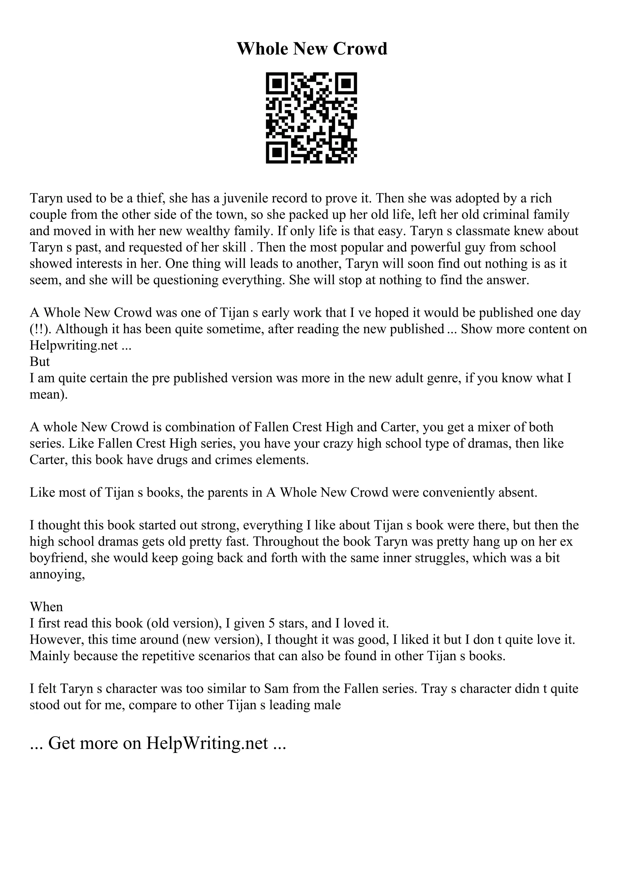 Whole New Crowd
Taryn used to be a thief, she has a juvenile record to prove it. Then she was adopted by a rich
couple from the other side of the town, so she packed up her old life, left her old criminal family
and moved in with her new wealthy family. If only life is that easy. Taryn s classmate knew about
Taryn s past, and requested of her skill . Then the most popular and powerful guy from school
showed interests in her. One thing will leads to another, Taryn will soon find out nothing is as it
seem, and she will be questioning everything. She will stop at nothing to find the answer.
A Whole New Crowd was one of Tijan s early work that I ve hoped it would be published one day
(!!). Although it has been quite sometime, after reading the new published ... Show more content on
Helpwriting.net ...
But
I am quite certain the pre published version was more in the new adult genre, if you know what I
mean).
A whole New Crowd is combination of Fallen Crest High and Carter, you get a mixer of both
series. Like Fallen Crest High series, you have your crazy high school type of dramas, then like
Carter, this book have drugs and crimes elements.
Like most of Tijan s books, the parents in A Whole New Crowd were conveniently absent.
I thought this book started out strong, everything I like about Tijan s book were there, but then the
high school dramas gets old pretty fast. Throughout the book Taryn was pretty hang up on her ex
boyfriend, she would keep going back and forth with the same inner struggles, which was a bit
annoying,
When
I first read this book (old version), I given 5 stars, and I loved it.
However, this time around (new version), I thought it was good, I liked it but I don t quite love it.
Mainly because the repetitive scenarios that can also be found in other Tijan s books.
I felt Taryn s character was too similar to Sam from the Fallen series. Tray s character didn t quite
stood out for me, compare to other Tijan s leading male
... Get more on HelpWriting.net ...
 