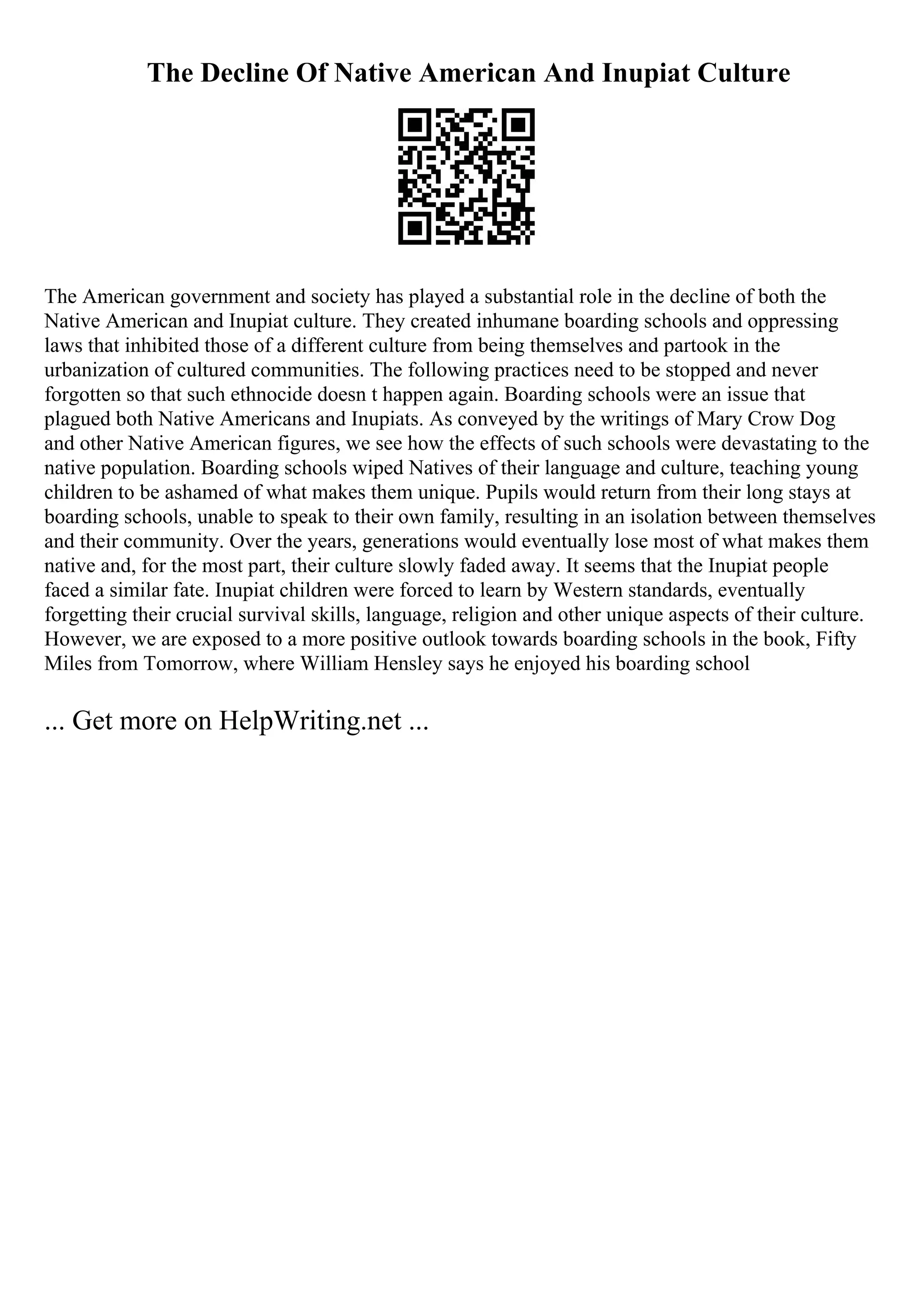 The Decline Of Native American And Inupiat Culture
The American government and society has played a substantial role in the decline of both the
Native American and Inupiat culture. They created inhumane boarding schools and oppressing
laws that inhibited those of a different culture from being themselves and partook in the
urbanization of cultured communities. The following practices need to be stopped and never
forgotten so that such ethnocide doesn t happen again. Boarding schools were an issue that
plagued both Native Americans and Inupiats. As conveyed by the writings of Mary Crow Dog
and other Native American figures, we see how the effects of such schools were devastating to the
native population. Boarding schools wiped Natives of their language and culture, teaching young
children to be ashamed of what makes them unique. Pupils would return from their long stays at
boarding schools, unable to speak to their own family, resulting in an isolation between themselves
and their community. Over the years, generations would eventually lose most of what makes them
native and, for the most part, their culture slowly faded away. It seems that the Inupiat people
faced a similar fate. Inupiat children were forced to learn by Western standards, eventually
forgetting their crucial survival skills, language, religion and other unique aspects of their culture.
However, we are exposed to a more positive outlook towards boarding schools in the book, Fifty
Miles from Tomorrow, where William Hensley says he enjoyed his boarding school
... Get more on HelpWriting.net ...
 