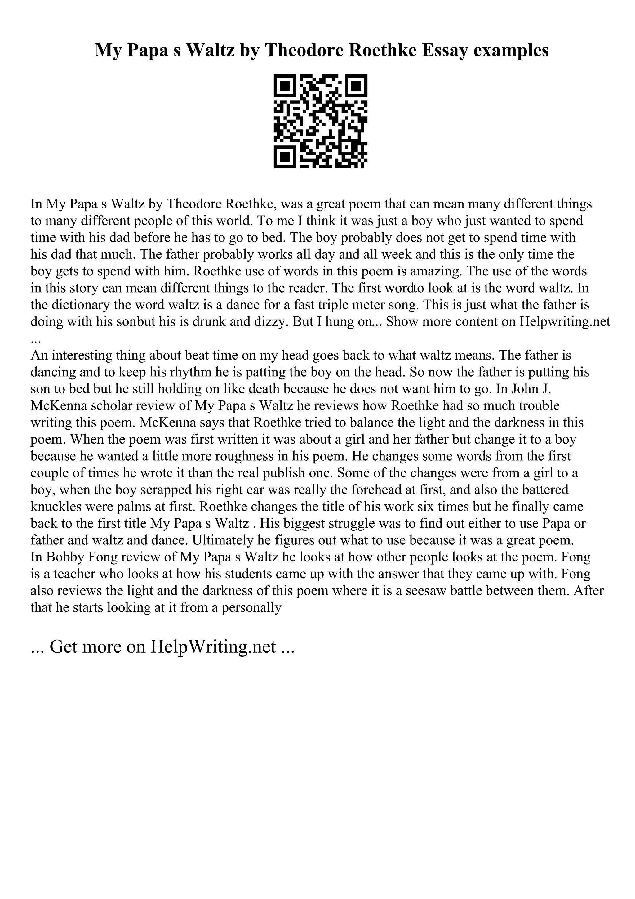 My Papa s Waltz by Theodore Roethke Essay examples
In My Papa s Waltz by Theodore Roethke, was a great poem that can mean many different things
to many different people of this world. To me I think it was just a boy who just wanted to spend
time with his dad before he has to go to bed. The boy probably does not get to spend time with
his dad that much. The father probably works all day and all week and this is the only time the
boy gets to spend with him. Roethke use of words in this poem is amazing. The use of the words
in this story can mean different things to the reader. The first wordto look at is the word waltz. In
the dictionary the word waltz is a dance for a fast triple meter song. This is just what the father is
doing with his sonbut his is drunk and dizzy. But I hung on... Show more content on Helpwriting.net
...
An interesting thing about beat time on my head goes back to what waltz means. The father is
dancing and to keep his rhythm he is patting the boy on the head. So now the father is putting his
son to bed but he still holding on like death because he does not want him to go. In John J.
McKenna scholar review of My Papa s Waltz he reviews how Roethke had so much trouble
writing this poem. McKenna says that Roethke tried to balance the light and the darkness in this
poem. When the poem was first written it was about a girl and her father but change it to a boy
because he wanted a little more roughness in his poem. He changes some words from the first
couple of times he wrote it than the real publish one. Some of the changes were from a girl to a
boy, when the boy scrapped his right ear was really the forehead at first, and also the battered
knuckles were palms at first. Roethke changes the title of his work six times but he finally came
back to the first title My Papa s Waltz . His biggest struggle was to find out either to use Papa or
father and waltz and dance. Ultimately he figures out what to use because it was a great poem.
In Bobby Fong review of My Papa s Waltz he looks at how other people looks at the poem. Fong
is a teacher who looks at how his students came up with the answer that they came up with. Fong
also reviews the light and the darkness of this poem where it is a seesaw battle between them. After
that he starts looking at it from a personally
... Get more on HelpWriting.net ...
 