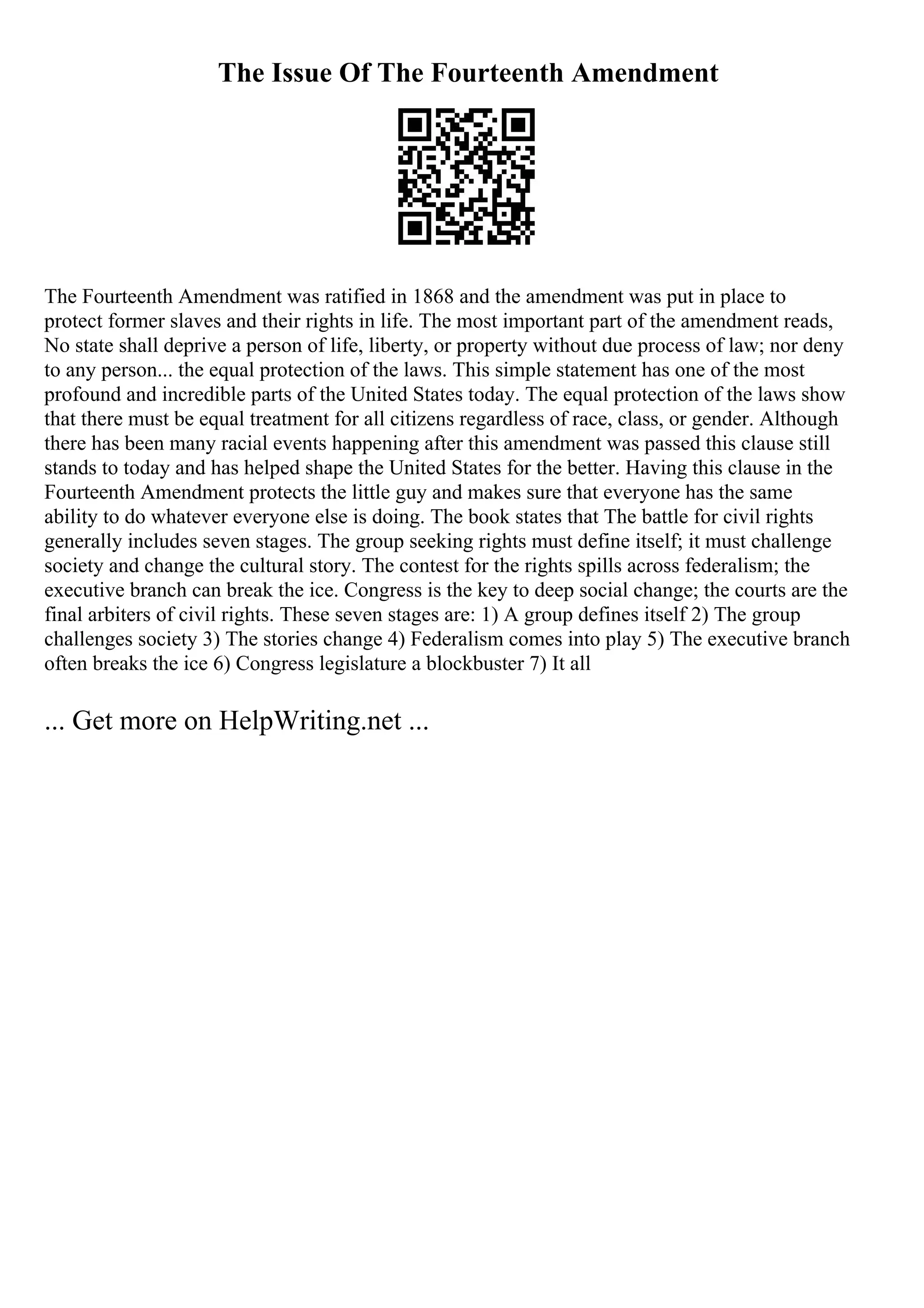 The Issue Of The Fourteenth Amendment
The Fourteenth Amendment was ratified in 1868 and the amendment was put in place to
protect former slaves and their rights in life. The most important part of the amendment reads,
No state shall deprive a person of life, liberty, or property without due process of law; nor deny
to any person... the equal protection of the laws. This simple statement has one of the most
profound and incredible parts of the United States today. The equal protection of the laws show
that there must be equal treatment for all citizens regardless of race, class, or gender. Although
there has been many racial events happening after this amendment was passed this clause still
stands to today and has helped shape the United States for the better. Having this clause in the
Fourteenth Amendment protects the little guy and makes sure that everyone has the same
ability to do whatever everyone else is doing. The book states that The battle for civil rights
generally includes seven stages. The group seeking rights must define itself; it must challenge
society and change the cultural story. The contest for the rights spills across federalism; the
executive branch can break the ice. Congress is the key to deep social change; the courts are the
final arbiters of civil rights. These seven stages are: 1) A group defines itself 2) The group
challenges society 3) The stories change 4) Federalism comes into play 5) The executive branch
often breaks the ice 6) Congress legislature a blockbuster 7) It all
... Get more on HelpWriting.net ...
 